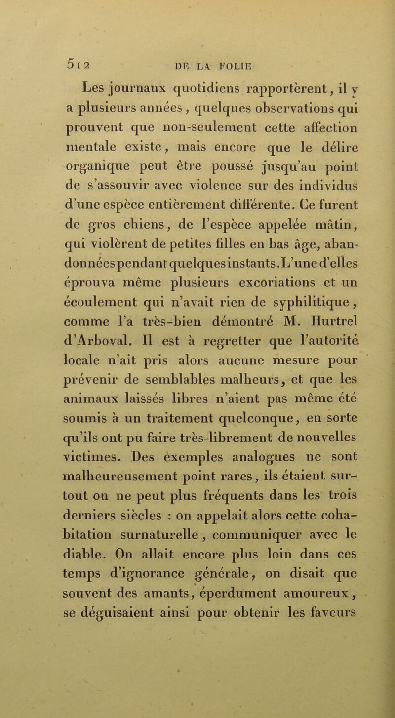 Les journaux quotidiens rapportèrent, il y a plusieurs années , quelques observations qui prouvent que non-seulement cette affection mentale existe, mais encore que le délire organique peut être poussé jusqu’au point de s’assouvir avec violence sur des individus d’une espèce entièrement différente. Ce furent de gros chiens, de l’espèce appelée mâtin, qui violèrent de petites filles en bas âge, aban- données pendant quelques instants. L’une d’elles éprouva même plusieurs excoriations et un écoulement qui n’avait rien de syphilitique , comme l’a très-bien démontré M. Hurtrel d’Arboval. Il est à regretter que l’autorité locale n’ait pris alors aucune mesure pour prévenir de semblables malheurs, et que les animaux laissés libres n’aient pas même été soumis à un traitement quelconque, en sorte qu’ils ont pu faire très-librement de nouvelles victimes. Des exemples analogues ne sont malheureusement point rares, ils étaient sur- tout on ne peut plus fréquents dans les trois derniers siècles : on appelait alors cette coha- bitation surnaturelle , communiquer avec le diable. On allait encore plus loin dans ces temps d’ignorance générale, on disait que souvent des amants, éperdument amoureux, se déguisaient ainsi pour obtenir les faveurs