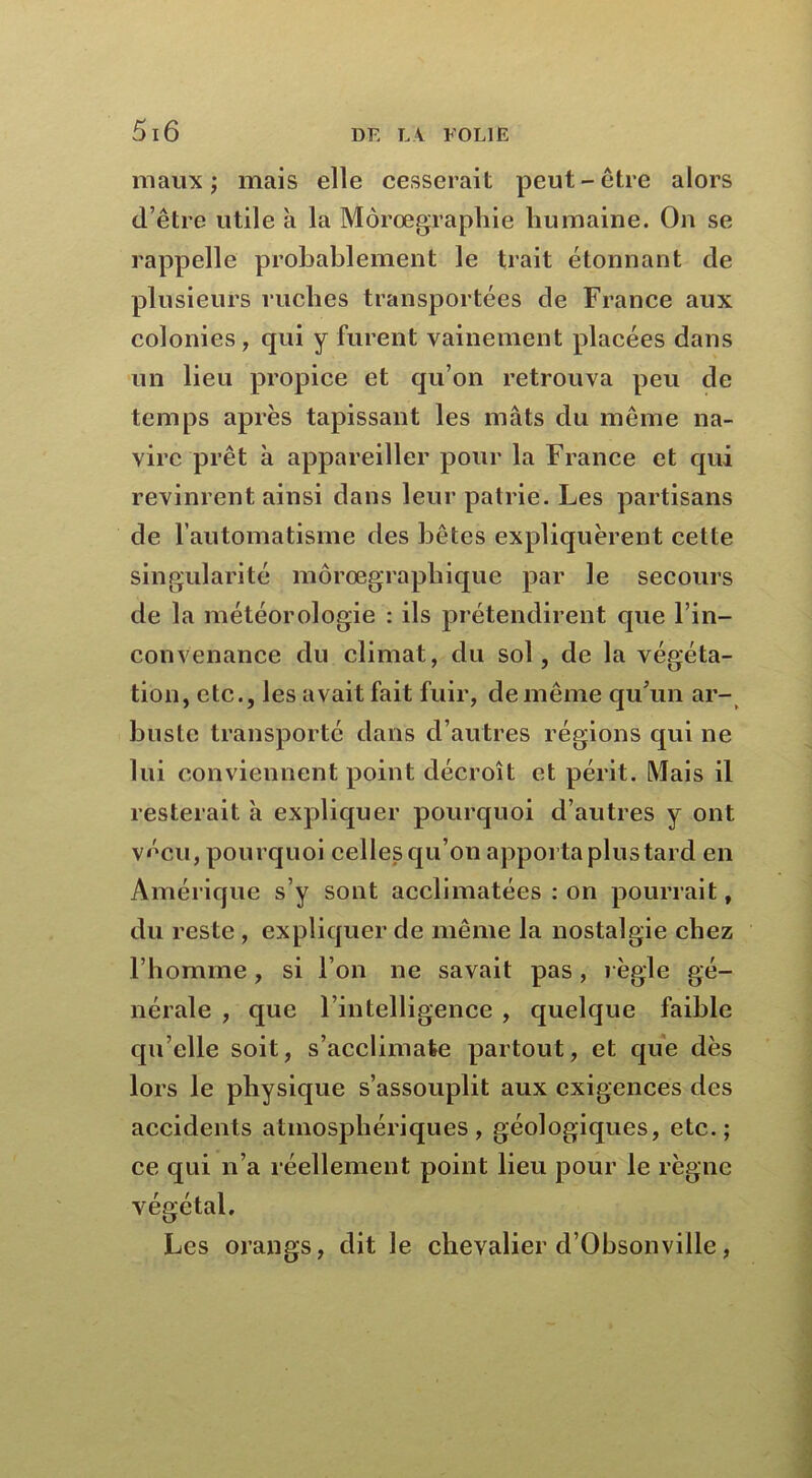 maux; mais elle cesserait peut-être alors d’être utile à la Môrœgraphie humaine. On se rappelle probablement le trait étonnant de plusieurs ruelles transportées de France aux colonies, qui y furent vainement placées dans un lieu propice et qu’on retrouva peu de temps après tapissant les mâts du même na- vire prêt à appareiller pour la France et qui revinrent ainsi dans leur patrie. Les partisans de l’automatisme des bêtes expliquèrent cette singularité môrœgraphique par le secours de la météorologie : ils prétendirent que l’in- convenance du climat, du sol , de la végéta- tion, etc., les avait fait fuir, de même qu’un ar- buste transporté dans d’autres régions qui ne lui conviennent point décroît et périt. Mais il resterait à expliquer pourquoi d’autres y ont vécu, pourquoi celles qu’on apporta plus tard en Amérique s’y sont acclimatées : on pourrait, du reste , expliquer de même la nostalgie chez l’bomme, si l’on ne savait pas, règle gé- nérale , que l’intelligence , quelque faible qu elle soit, s’acclimate partout, et que dès lors le physique s’assouplit aux exigences des accidents atmosphériques, géologiques, etc.; ce qui n’a réellement point lieu pour le règne végétal. Les orangs, dit le chevalier d’Obsonviile,