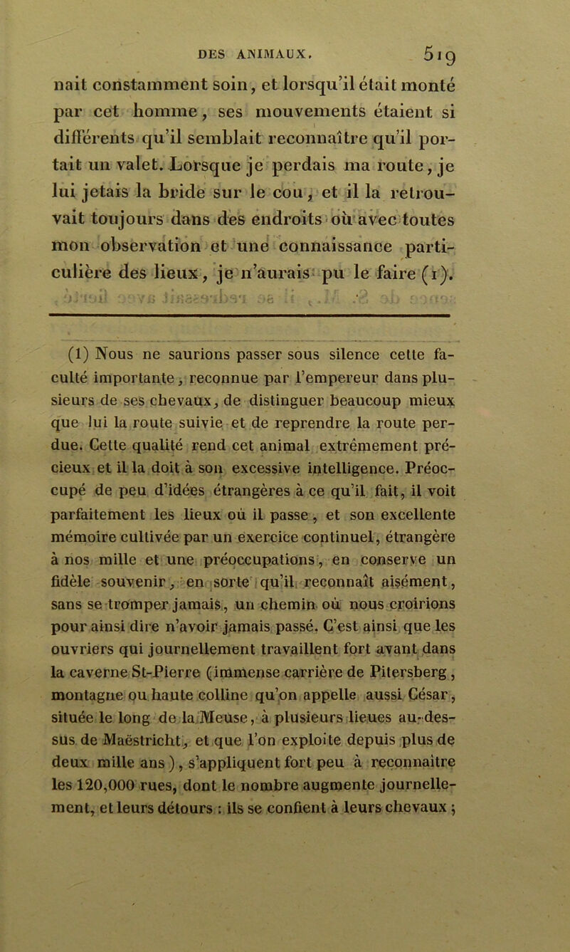 liait constamment soin, et lorsqu’il était monté par cet homme, ses mouvements étaient si l différents qu’il semblait reconnaître qu’il por- tait un valet. Lorsque je perdais ma route, je lui jetais la bride sur le cou, et il la retrou- vait toujours dans des endroits oii avec toutes mon observation et une connaissance parti- culière des lieux, je n’aurais pu le faire (i). : fVi'iuil Q9VJ5 Jifisasibs'* ;>g • i i < J.A &b ; (1) Nous ne saurions passer sous silence celte fa- culté importante, reconnue par Fempereur dans plu- sieurs de ses chevaux, de distinguer beaucoup mieux que lui la route suivie et de reprendre la route per- due. Celle qualité rend cet animal extrêmement pré- cieux et il la doit à son excessive intelligence. Préoc- cupé de peu d’idées étrangères à ce qu’il fait, il voit parfaitement les lieux où il passe, et son excellente mémoire cultivée par un exercice continuel, étrangère à nos mille et une préoccupations, en conserve un fidèle souvenir, en sorte qu’il, reconnaît aisément, sans se tromper jamais, un chemin où nous croirions pour ainsi dire n’avoir jamais passé. C’est ainsi que les ouvriers qui journellement travaillent fort avant dans la caverne St-Pierre (immense carrière de Pitersberg , montagne ou haute colline qu’on appelle aussi César, située le long de la Meuse, à plusieurs lieues au-des- sus de Maëstricht, et que l’on exploite depuis plus de deux mille ans ) , s’appliquent fort peu à reconnaître les 120,000 rues, dont le nombre augmente journelle- ment, et leurs détours : ils se confient à leurs chevaux ;