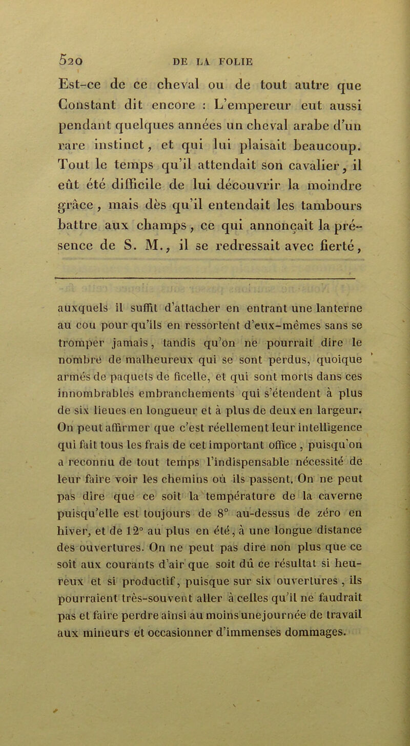 Est-ce de ce cheval ou de tout autre que Constant dit encore : L’empereur eut aussi pendant quelques années un cheval arabe d’un rare instinct, et qui lui plaisait beaucoup. Tout le temps qu’il attendait son cavalier, il eût été difficile de lui découvrir la moindre grâce , mais dès qu’il entendait les tambours battre aux champs , ce qui annonçait la pré- sence de S. M., il se redressait avec fierté, auxquels il suffît d’attacher en entrant une lanterne au cou pour qu’ils en ressortent d’eux-mêmes sans se tromper jamais, tandis qu’on ne pourrait dire le nombre de malheureux qui se sont perdus, quoique armés de paquets de ficelle, et qui sont morts dans ces innombrables embranchements qui s’étendent à plus de six lieues en longueur et à plus de deux en largeur. On peut affirmer que c’est réellement leur intelligence qui fait tous les frais de cet important office , puisqu'on a reconnu de tout temps l’indispensable nécessité de leur faire voir les chemins où ils passent. On ne peut pas dire que ce soit la température de la caverne puisqu’elle est toujours de 8° au-dessus de zéro en hiver, et de 12° au plus en été, à une longue distance des ouvertures. On ne peut pas dire non plus que ce soit aux courants d’air que soit dû ce résultat si heu- reux et si productif, puisque sur six ouvertures , ils pourraient très-souvent aller à celles qu’il ne faudrait pas et faire perdre ainsi au moins unejournée de travail aux mineurs et occasionner d’immenses dommages.