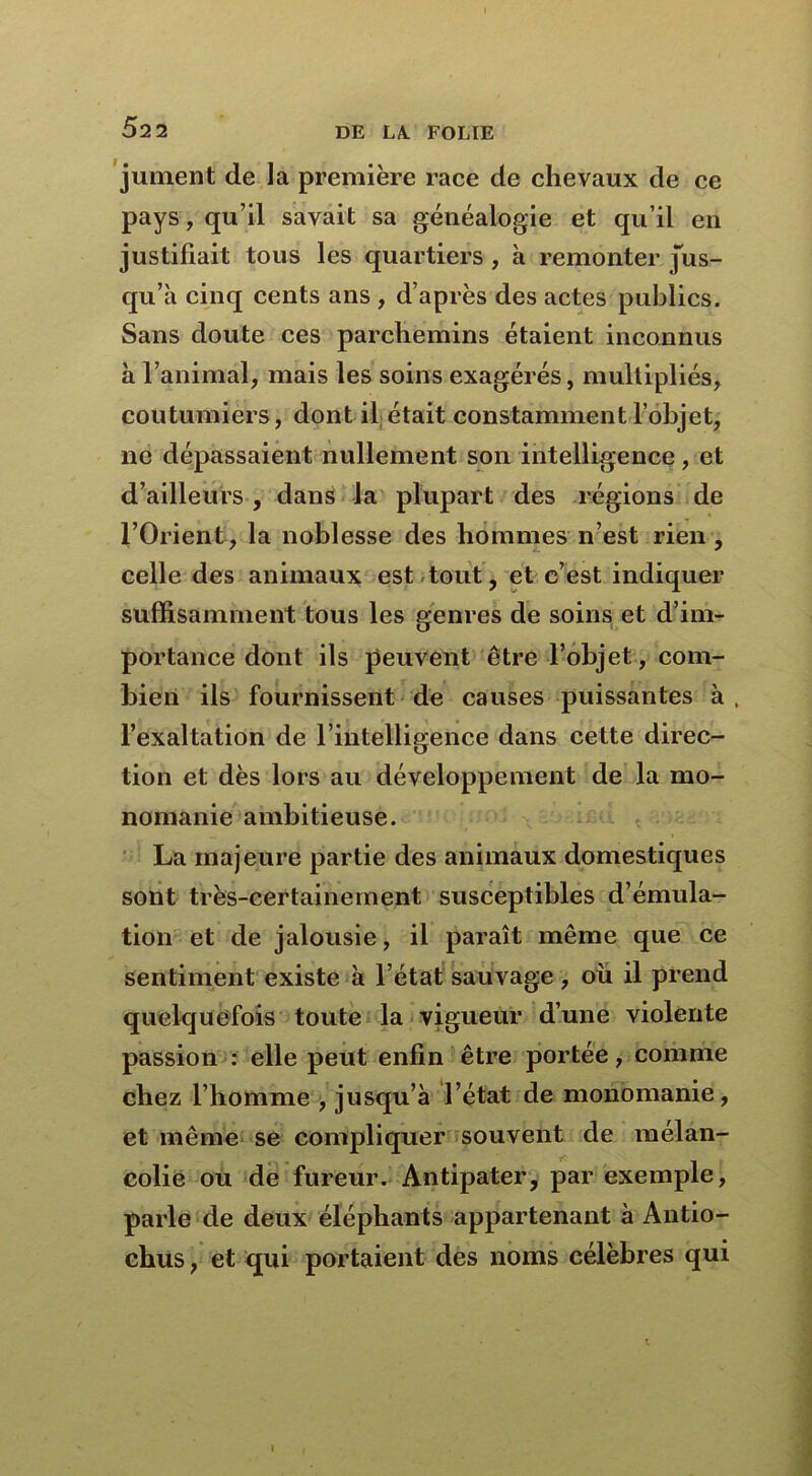 jument de la première race de chevaux de ce pays, qu’il savait sa généalogie et qu’il en justifiait tous les quartiers , à remonter jus- qu’à cinq cents ans , d’après des actes publics. Sans doute ces parchemins étaient inconnus à l’animal, mais les soins exagérés, multipliés, coutumiers, dont il était constamment l’objet, ne dépassaient nullement son intelligence, et d’ailleurs , dans la plupart des régions de l’Orient, la noblesse des hommes n’est rien , celle des animaux est tout, et c’est indiquer suffisamment tous les genres de soins et d’im- portance dont ils peuvent être l’objet, com- bien ils fournissent de causes puissantes à, l’exaltation de l’intelligence dans cette direc- tion et dès lors au développement de la mo- nomanie ambitieuse. La majeure partie des animaux domestiques sont très-certainement susceptibles d’émula- tion et de jalousie, il paraît même que ce sentiment existe à l’état sauvage , ou il prend quelquefois toute la vigueur d’une violente passion : elle peut enfin être portée, comme chez l’homme , jusqu’à l’état de monomanie, et même se compliquer souvent de mélan- colie ou de fureur. Antipater, par exemple, parle de deux éléphants appartenant à Antio- chus, et qui portaient des noms célèbres qui