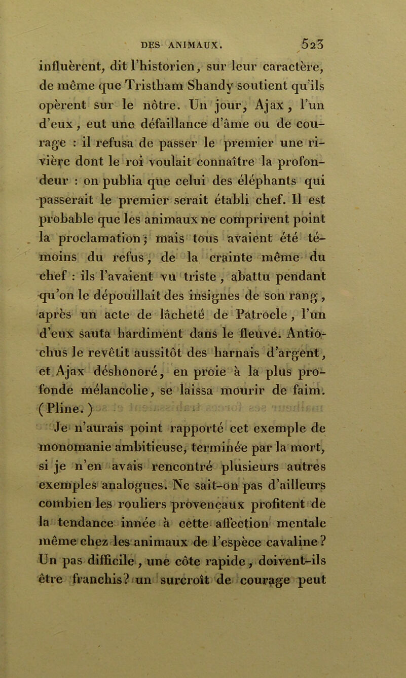 influèrent, dit l’historien, sur leur caractère, de même que Tristham Shandy soutient qu’ils opèrent sur le nôtre. Un jour, Ajax, l’un d’eux, eut une défaillance d’âme ou de cou- rage : il refusa de passer le premier une ri- vière dont le roi voulait connaître la profon- deur : on publia que celui des éléphants qui passerait le premier serait établi chef. Il est probable que les animaux ne comprirent point la proclamation; mais tous avaient été té- moins du refus, de la crainte même du chef : ils l’avaient vu triste , abattu pendant qu’on le dépouillait des insignes de son rang , après un acte de lâcheté de Patrocle , l’un d’eux sauta hardiment dans le fleuve. Antio- chus le revêtit aussitôt des harnais d’argent, et Ajax déshonoré, en proie k la plus pro- fonde mélancolie, se laissa mourir de faim. (Pline. ) Je n’aurais point rapporté cet exemple de monomanie ambitieuse, terminée par la mort, si je n’en avais rencontré plusieurs autres exemples analogues. Ne sait-on pas d’ailleurs combien les rouliers provençaux profitent de la tendance innée k cette affection mentale même chez les animaux de l’espèce cavaline ? Un pas difficile , une côte rapide, doivent-ils être franchis? un surcroît de courage peut