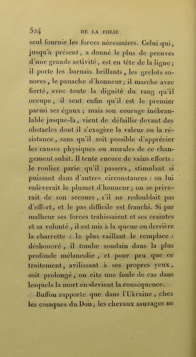 seul fournir les forces nécessaires. Celui qui, jusqua présent, a donné le plus de preuves d’une grande activité , est en tête de la ligne ; il porte les barnais brillants, les grelots so- nores, le panache d’honneur; il marche avec fierté, avec toute la dignité du rang qu’il occupe, il sent enfin qu’il est le premier parmi ses égaux ; mais son courage inébran- lable jusque-là, vient de défaillir devant des obstacles dont il s’exagère la valeur ou la ré- sistance , sans qu’il soit possible d’apprécier les causes physiques ou morales de ce chan- gement subit. Il tente encore de vains efforts : le roulier parie qu’il passera, stimulant si , puissant dans d’autres circonstances : on lui enlèverait le plumet d’honneur ; on se prive- rait de son secours, s’il ne redoublait pas d’effort, et le pas difficile est franchi. Si par malheur ses forces trahissaient et ses craintes et sa volonté , il est mis à la queue ou derrière la charrette : le plus vaillant le remplace : déshonoré , il tombe soudain dans la plus profonde mélancolie , et pour peu que ce traitement, avilissant à ses propres yeux, soit prolongé, on cite une foule de cas dans lesquels la mort en'devient la conséquence. Buffon rapporte que dans l’Ukraine , chez les cosaques du Don, les chevaux sauvages ne