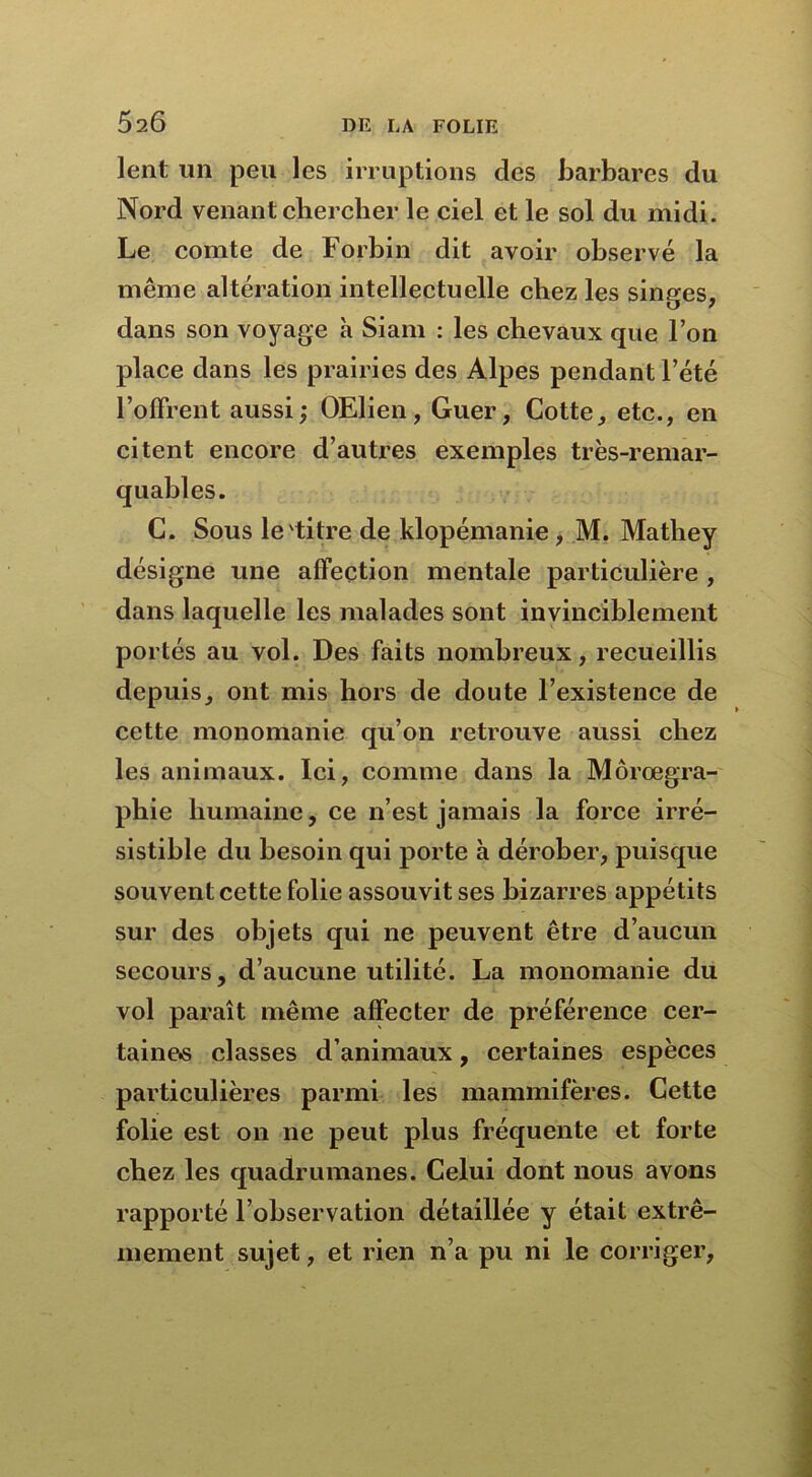 lent un peu les irruptions des barbares du Nord venant chercher le ciel et le sol du midi. Le comte de Forbin dit avoir observé la même altération intellectuelle chez les singes, dans son voyage à Siam : les chevaux que l’on place dans les prairies des Alpes pendant l’été l’offrent aussi; OElien, Guer, Cotte, etc., en citent encore d’autres exemples très-remar- quables. C. Sous le'titre de klopémanie, M. Mathey désigne une affection mentale particulière , dans laquelle les malades sont invinciblement portés au vol. Des faits nombreux, recueillis depuis, ont mis hors de doute l’existence de cette monomanie qu’on retrouve aussi chez les animaux. Ici, comme dans la Môrœgra- phie humaine, ce n’est jamais la force irré- sistible du besoin qui porte à dérober, puisque souvent cette folie assouvit ses bizarres appétits sur des objets qui ne peuvent être d’aucun secours, d’aucune utilité. La monomanie du vol paraît même affecter de préférence cer- taines classes d’animaux, certaines espèces particulières parmi les mammifères. Cette folie est on 11e peut plus fréquente et forte chez les quadrumanes. Celui dont nous avons rapporté l’observation détaillée y était extrê- mement sujet, et rien n’a pu ni le corriger,