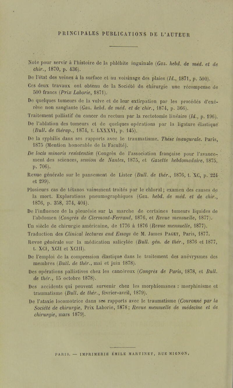 PRINCIPALES PUBLICATIONS DE L'AUTEUR Note pour servir à l'histoire de la phlébite inguinale {Gaz. hebd. de méd. et de c/iir., 1870, p. 436). De l'état des veines à la surface et au voisinage des plaies {Id., 1871, p. 50Q). Ces deux travaux ont obtenu de la Société de chirurgie une récompense de 500 francs {Prix Laborie, 1871). De quelques tumeurs de la vulve et de leur extirpation par les procédés d'exé- rèse non sanglante {Gaz,, hebd. de méd. et de chir., 1874, p. 366). Traitement palliatif du cancer du rectum par la rectotomie linéaire {Id., p. 196). De l'ablation des tumeurs et de quelques opérations par la ligature élastique {Bull, de thérap., 1874, t. LXXXVI, p. 145). De la syphilis dans ses rapports avec le traumatisme. Thèse inaugurale. Paris, 1875 (Mention honorable de la Faculté). De Incis minoris resistentiœ (Congrès de l'association française pour l'avance- ment des sciences, session de Nantes, 1875, et Gazette hebdomadaire, 1875, p. 706). Revue générale sur le pansement de Lister {Bull, de thér., 1876, t. XC, p. '224 et 299). Plusieurs cas de tétanos vainement traités par le chloral; examen des causes de la mort. Explorations pneumographiques {Gaz. hebd. de méd. et de chir., 1876, p. 358, 374, 404). De l'influence de la pleurésie sur La marche de certaines tumeurs liquides de l'abdomen {Congrès de Clermont-Ferrand, 1876, et Revue mensuelle, 1877). Un siècle de chirurgie américaine, de 1776 à 1876 {Revue mensuelle, 1877). Traduction des Clinical lectures and Essays de M. James Paget, Paris, 1877. Revue générale sur la médication salicylée {Bull. gén. de thér., 1876 et 1877, t. XCI, XGII et XCUI). De l'emploi de la compression élastique dans le traitement des ancvrysmes des membres {Bull, de thér., mai et juin 1878). Des opérations palliatives chez les cancéreux {Congrès de Paris, 1878, et Bull, de thér., 15 octobre 1878). Des accidents qui peuvent survenir chez les morphiomanes : morphinisme et traumatisme {Bull, de thér., février-avril, 1879). De l'ataxie locomotrice dans see rapports avec le traumatisme {Couronné par la Société de chirurgie, Prix Laborie, 1878; Revue mensuelle de médecine et de chirurgie, mars 1879). J'AÏUS. — IMPRIMERIE ÉMILE MARTINET, RUE MIGNON,