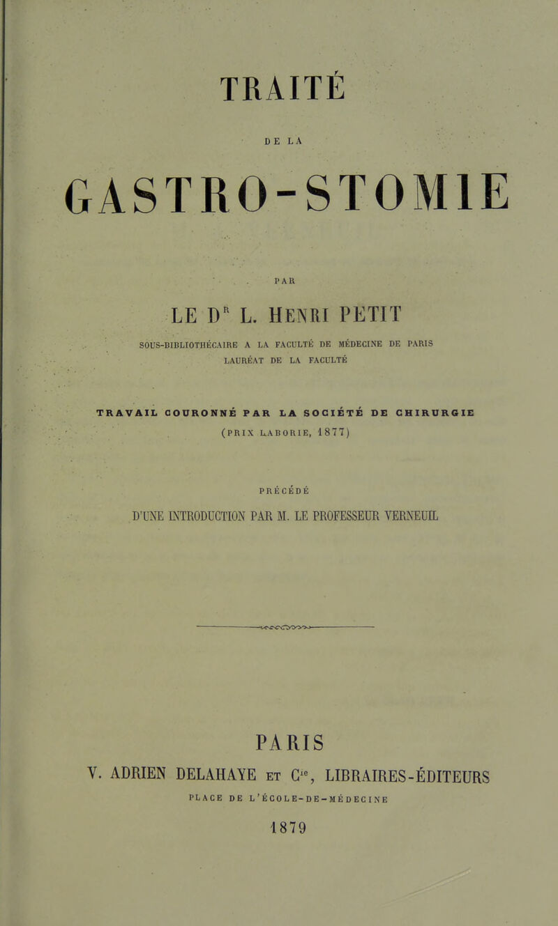 DE LA GASTRO-STOMIE PAR LE D'^ L. HENRI PETIT SOUS-BIBLIOTHÉCAIRE A LA FACULTÉ DE MÉDECINE DE PARIS LAURÉAT DE LA FACULTÉ TRAVAIL COURONNÉ PAR LA SOCIÉTÉ DE CHIRURGIE (PRIX UABORIE, 1877) PRÉCÉDÉ D'UNE LXTRODUGTION PAR M. LE PROFESSEUR VERNEUIL PARIS V. ADRIEN DELAHAYE et LIBRAIRES-ÉDITEURS PLACE DE L'ÉCOLE-DE-MÉDECINE 1879