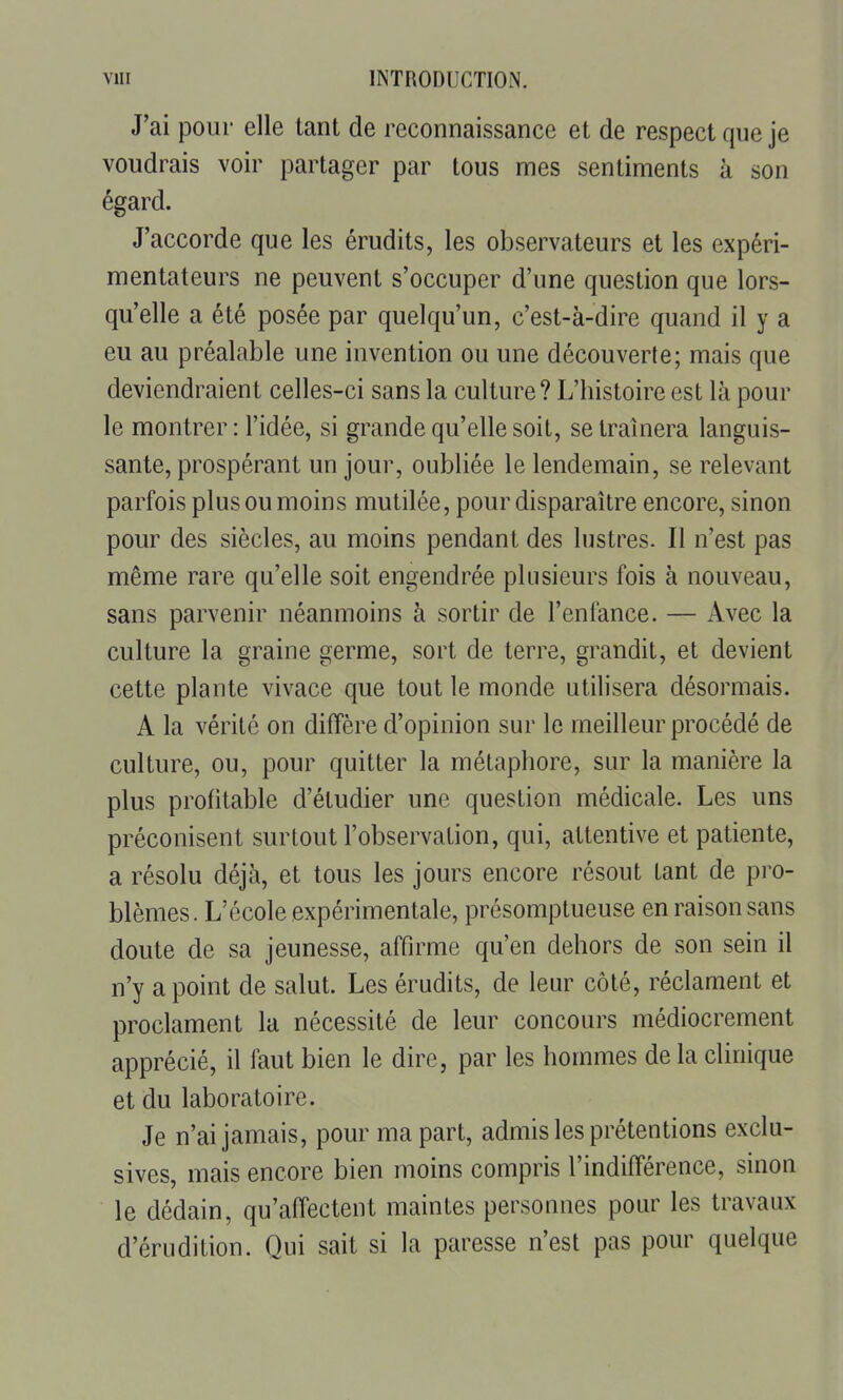 J'ai pour elle tant de reconnaissance et de respect que je voudrais voir partager par tous mes sentiments k son égard. J'accorde que les érudits, les observateurs et les expéri- mentateurs ne peuvent s'occuper d'une question que lors- qu'elle a été posée par quelqu'un, c'est-à-dire quand il y a eu au préalable une invention ou une découverte; mais que deviendraient celles-ci sans la culture ? L'histoire est là pour le montrer: l'idée, si grande qu'elle soit, se traînera languis- sante, prospérant un jour, oubliée le lendemain, se relevant parfois plus ou moins mutilée, pour disparaître encore, sinon pour des siècles, au moins pendant des lustres. Il n'est pas même rare qu'elle soit engendrée plusieurs fois à nouveau, sans parvenir néanmoins à sortir de l'enfance. — Avec la culture la graine germe, sort de terre, grandit, et devient cette plante vivace que tout le monde utilisera désormais. A la vérité on diffère d'opinion sur le meilleur procédé de culture, ou, pour quitter la métaphore, sur la manière la plus profitable d'étudier une question médicale. Les uns préconisent surtout l'observation, qui, attentive et patiente, a résolu déjà, et tous les jours encore résout tant de pro- blèmes. L'école expérimentale, présomptueuse en raison sans doute de sa jeunesse, affirme qu'en dehors de son sein il n'y a point de salut. Les érudits, de leur côté, réclament et proclament la nécessité de leur concours médiocrement apprécié, il faut bien le dire, par les hommes delà clinique et du laboratoire. Je n'ai jamais, pour ma part, admis les prétentions exclu- sives, mais encore bien moins compris l'indifférence, sinon le dédain, qu'affectent maintes personnes pour les travaux d'érudition. Qui sait si la paresse n'est pas pour quelque