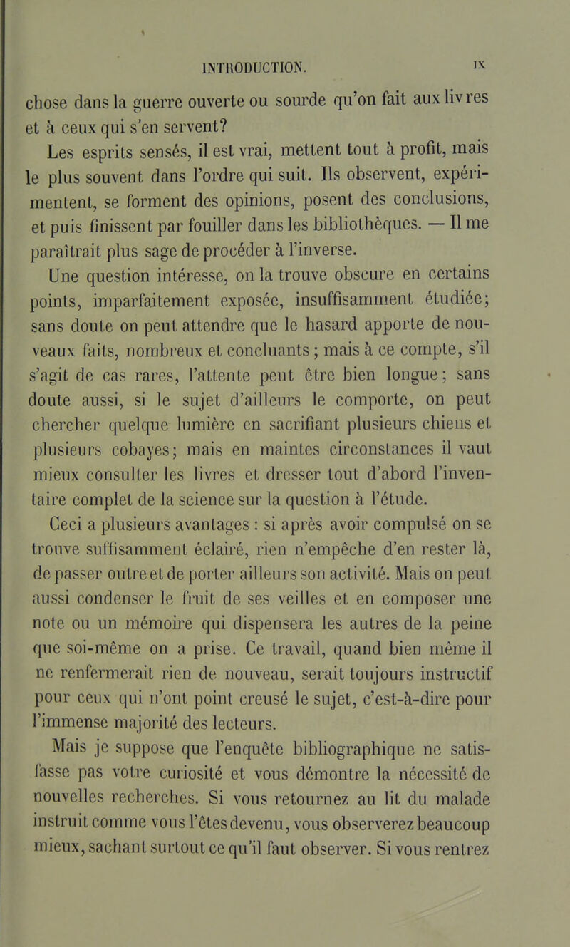 chose dans la guerre ouverte ou sourde qu'on fait aux livres et à ceux qui s'en servent? Les esprits sensés, il est vrai, mettent tout à profit, mais le plus souvent dans l'ordre qui suit. Ils observent, expéri- mentent, se forment des opinions, posent des conclusions, et puis finissent par fouiller dans les bibliothèques. — Il me paraîtrait plus sage de procéder à l'inverse. Une question intéresse, on la trouve obscure en certains points, imparfaitement exposée, insuffisamment étudiée; sans doute on peut attendre que le hasard apporte de nou- veaux faits, nombreux et concluants ; mais à ce compte, s'il s'agit de cas rares, l'attente peut être bien longue; sans doute aussi, si le sujet d'ailleurs le comporte, on peut chercher quelque lumière en sacrifiant plusieurs chiens et plusieurs cobayes; mais en maintes circonstances il vaut mieux consulter les livres et dresser tout d'abord l'inven- taire complet de la science sur la question à l'étude. Ceci a plusieurs avantages : si après avoir compulsé on se trouve suffisamment éclairé, rien n'empêche d'en rester là, de passer outre et de porter ailleurs son activité. Mais on peut aussi condenser le fruit de ses veilles et en composer une note ou un mémoire qui dispensera les autres de la peine que soi-même on a prise. Ce travail, quand bien même il ne renfermerait rien de nouveau, serait toujours instructif pour ceux qui n'ont point creusé le sujet, c'est-à-dire pour l'immense majorité des lecteurs. Mais je suppose que l'enquête bibhographique ne satis- lasse pas votre curiosité et vous démontre la nécessité de nouvelles recherches. Si vous retournez au lit du malade instruit comme vous l'êtes devenu, vous observerez beaucoup mieux, sachant surtout ce qu'il faut observer. Si vous rentrez