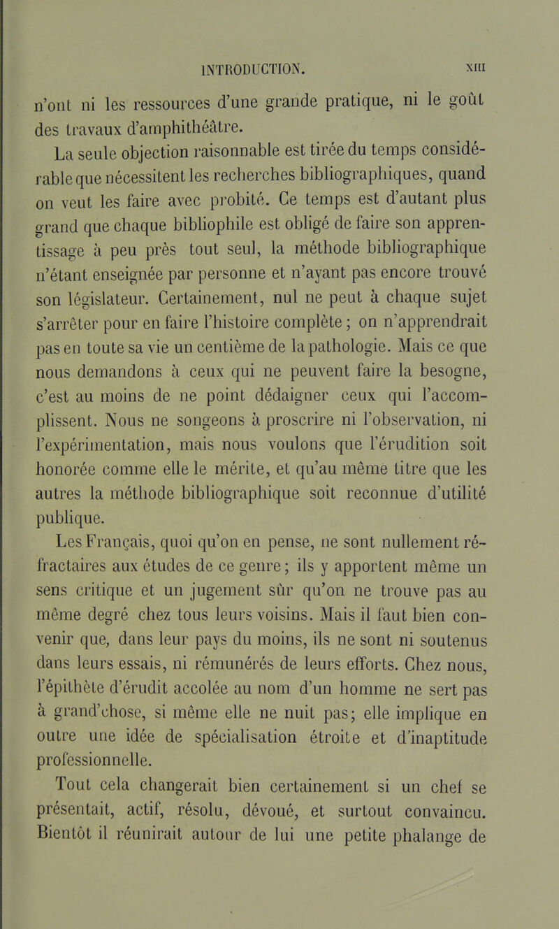 n'ont ni les ressources d'une grande pratique, ni le goùL des travaux d'amphithéâtre. La seule objection raisonnable est tirée du temps considé- rable que nécessitent les recherches bibliographiques, quand on veut les faire avec probité. Ce temps est d'autant plus grand que chaque bibliophile est obligé de faire son appren- tissage à peu près tout seul, la méthode bibliographique n'étant enseignée par personne et n'ayant pas encore trouvé son législateur. Certainement, nul ne peut à chaque sujet s'arrêter pour en faire l'histoire complète ; on n'apprendrait pas en toute sa vie un centième de la pathologie. Mais ce que nous demandons à ceux qui ne peuvent faire la besogne, c'est au moins de ne point dédaigner ceux qui l'accom- plissent. Nous ne songeons à proscrire ni l'observation, ni l'expérimentation, mais nous voulons que l'érudition soit honorée comme elle le mérite, et qu'au même titre que les autres la méthode bibliographique soit reconnue d'utilité pubHque. Les Français, quoi qu'on en pense, ne sont nullement ré- fractaires aux études de ce genre ; ils y apportent même un sens critique et un jugement sûr qu'on ne trouve pas au même degré chez tous leurs voisins. Mais il faut bien con- venir que, dans leur pays du moins, ils ne sont ni soutenus dans leurs essais, ni rémunérés de leurs efforts. Chez nous, l'épithète d'érudit accolée au nom d'un homme ne sert pas à grand'chose, si même elle ne nuit pas; elle imphque en outre une idée de spécialisation étroite et d'inaptitude professionnelle. Tout cela changerait bien certainement si un chef se présentait, actif, résolu, dévoué, et surtout convaincu. Bientôt il réunirait autour de lui une petite phalange de