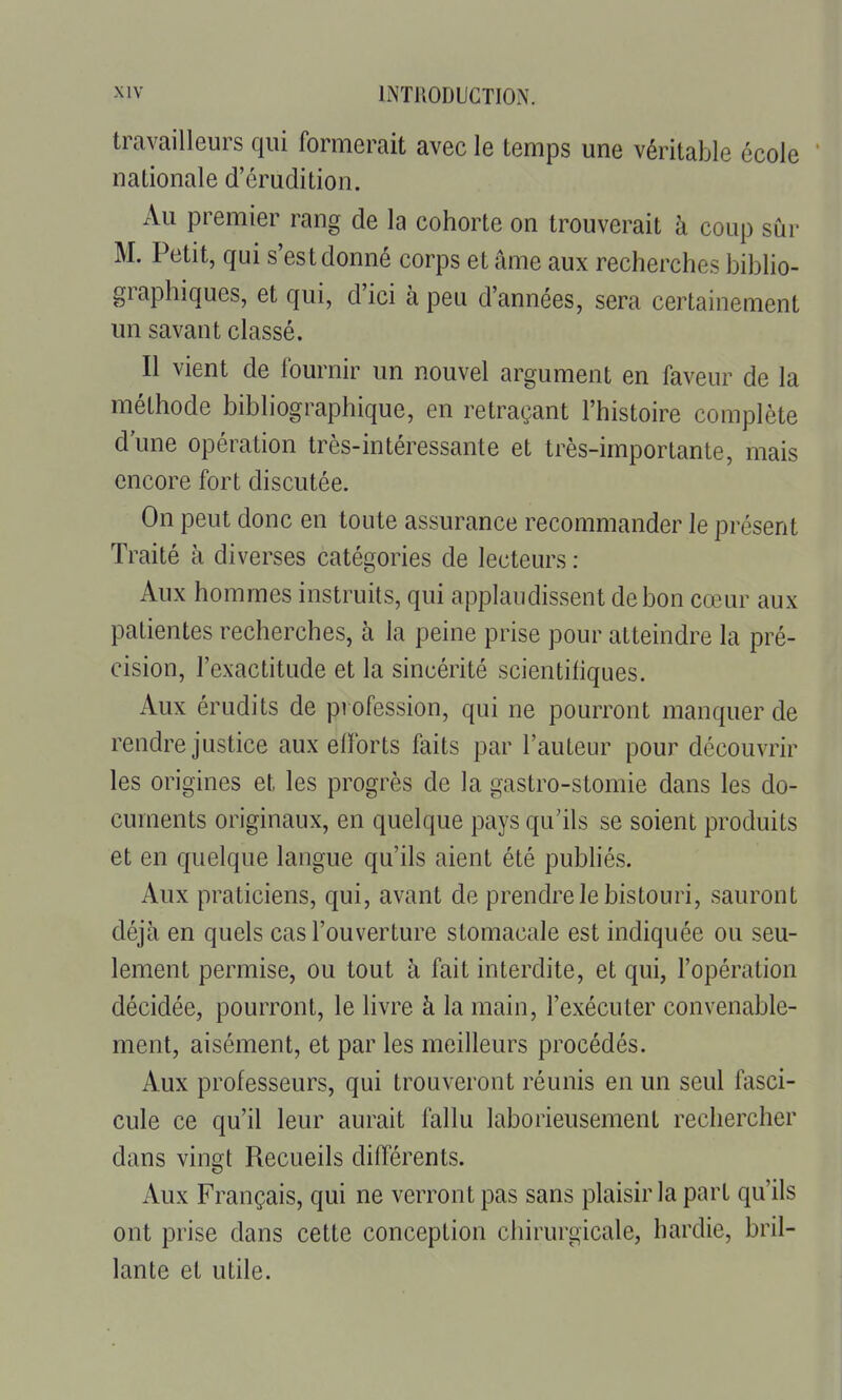 travailleurs qui formerait avec le temps une véritable école ' nationale d'érudition. Au premier rang de la cohorte on trouverait à coup sur M. Petit, qui s'est donné corps et âme aux recherches biblio- graphiques, et qui, d'ici à peu d'années, sera certainement un savant classé. Il vient de fournir un nouvel argument en faveur de la méthode bibliographique, en retraçant l'histoire complète d'une opération très-intéressante et très-importante, mais encore fort discutée. On peut donc en toute assurance recommander le présent Traité à diverses catégories de lecteurs : Aux hommes instruits, qui applaudissent de bon cœur aux patientes recherches, à la peine prise pour atteindre la pré- cision, l'exactitude et la sincérité scientifiques. Aux érudits de profession, qui ne pourront manquer de rendre justice aux efforts faits par l'auteur pour découvrir les origines et les progrès de la gastro-stomie dans les do- cuments originaux, en quelque pays qu'ils se soient produits et en quelque langue qu'ils aient été publiés. Aux praticiens, qui, avant de prendre le bistouri, sauront déjà en quels cas l'ouverture stomacale est indiquée ou seu- lement permise, ou tout à fait interdite, et qui, l'opération décidée, pourront, le livre à la main, l'exécuter convenable- ment, aisément, et par les meilleurs procédés. Aux professeurs, qui trouveront réunis en un seul fasci- cule ce qu'il leur aurait fallu laborieusement rechercher dans vingt Recueils différents. Aux Français, qui ne verront pas sans plaisir la part qu'ils ont prise dans cette conception chirurgicale, hardie, bril- lante et utile.