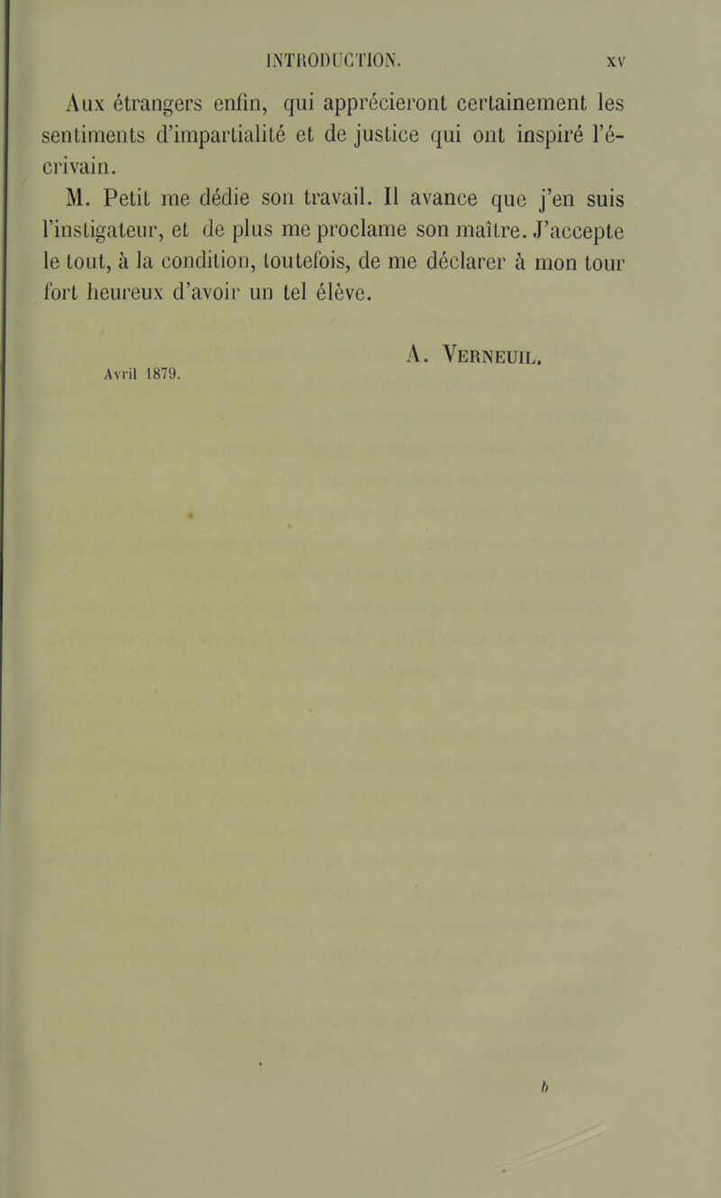 Aux étrangers enfin, qui apprécieront certainement les sentiments d'impartialité et de justice qui ont inspiré l'é- crivain. M. Petit me dédie son travail. Il avance que j'en suis l'instigateur, et de plus me proclame son maître. J'accepte le tout, à la condition, toutefois, de me déclarer à mon tour fort heureux d'avoir un tel élève. A. Verneuil. Avril 1879. b