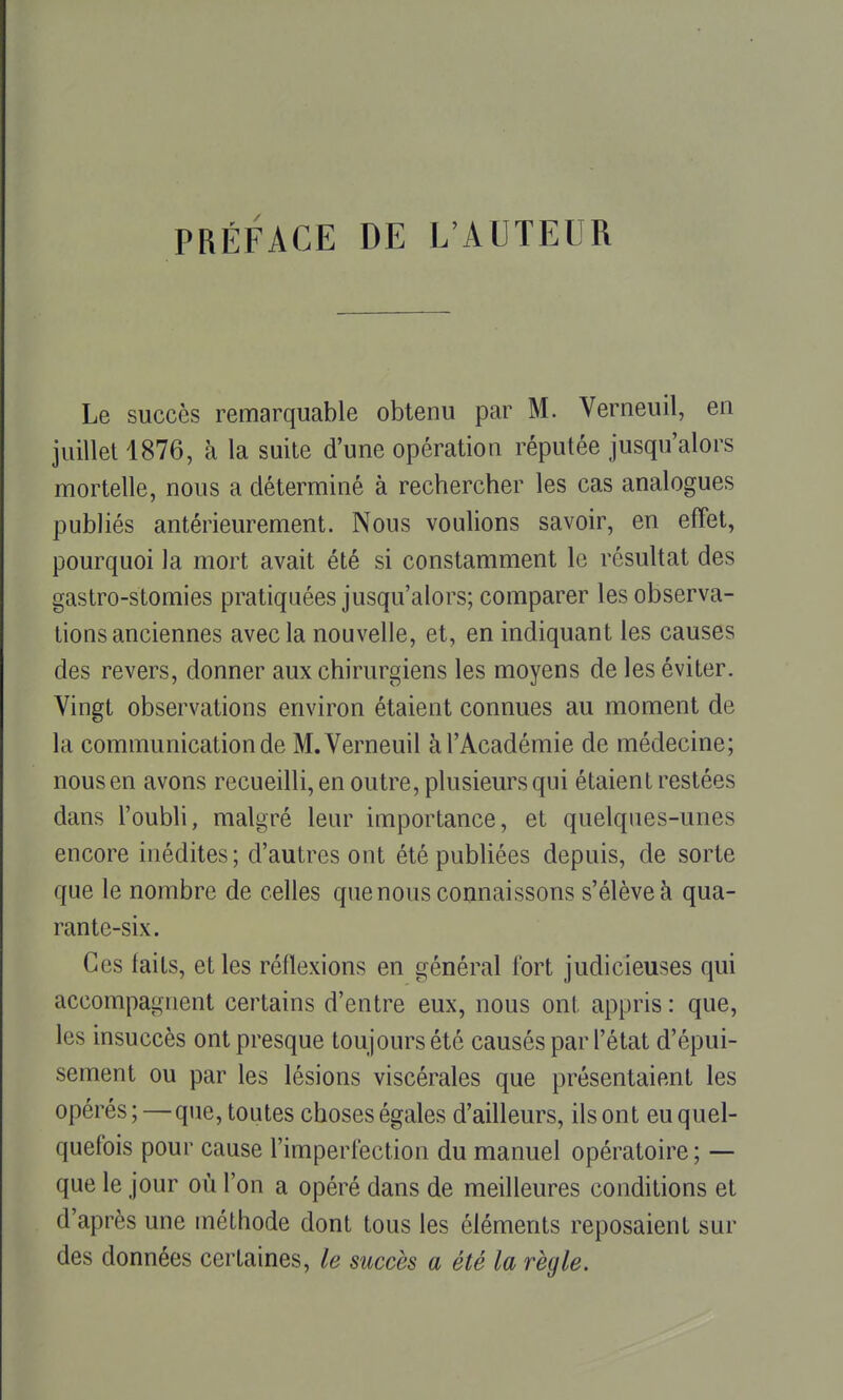PRÉFACE DE L'AUTEUR Le succès remarquable obtenu par M. Verneuil, en juillet 1876, à la suite d'une opération réputée jusqu'alors mortelle, nous a déterminé à rechercher les cas analogues publiés antérieurement. Nous voulions savoir, en effet, pourquoi la mort avait été si constamment le résultat des gastro-stomies pratiquées jusqu'alors; comparer les observa- tions anciennes avec la nouvelle, et, en indiquant les causes des revers, donner aux chirurgiens les moyens de les éviter. Vingt observations environ étaient connues au moment de la communication de M. Verneuil à l'Académie de médecine; nous en avons recueilli, en outre, plusieurs qui étaient restées dans l'oubli, malgré leur importance, et quelques-unes encore inédites; d'autres ont été publiées depuis, de sorte que le nombre de celles que nous connaissons s'élève à qua- rante-six. Ces faits, et les réflexions en général fort judicieuses qui accompagnent certains d'entre eux, nous ont appris : que, les insuccès ont presque toujours été causés par l'état d'épui- sement ou par les lésions viscérales que présentaient les opérés ; —que, toutes choses égales d'ailleurs, ils ont eu quel- quefois pour cause l'imperfection du manuel opératoire ; — que le jour où l'on a opéré dans de meilleures conditions et d'après une méthode dont tous les éléments reposaient sur des données certaines, le succès a été la règle.