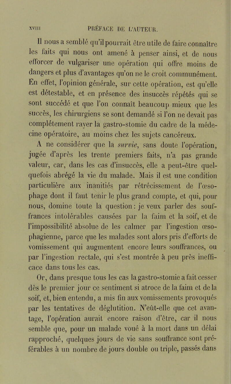 Il nous a semblé qu'il pourrait être utile de faire connaître les faits qui nous ont amené à penser ainsi, et de nous efforcer de vulgariser une opération qui offre moins de dangers et plus d'avantages qu'on ne le croit communément. En effet, l'opinion générale, sur cette opération, est qu'elle est détestable, et en présence des insuccès répétés qui se sont succédé et que l'on connaît beaucoup mieux que les succès, les chirurgiens se sont demandé si l'on ne devait pas complètement rayer la gastro-stomie du cadre de la méde- cine opératoire, au moins chez les sujets cancéreux. A ne considérer que la survie, sans doute l'opération, jugée d'après les trente premiers faits, n'a pas grande valeur, car, dans les cas d'insuccès, elle a peut-être quel- quefois abrégé la vie du malade. Mais il est une condition particulière aux inanitiés par rétrécissement de l'œso- phage dont il faut tenir le plus grand compte, et qui, pour nous, domine toute la question : je veux parler des souf- frances intolérables causées par la faim et la soif, et de l'impossibilité absolue de les calmer par l'ingestion œso- phagienne, parce que les malades sont alors pris d'efforts de vomissement qui augmentent encore leurs souffrances, ou par l'ingestion rectale, qui s'est montrée à peu près ineffi- cace dans tous les cas. Or, dans presque tous les cas la gastro-stomie a fait cesser dès le premier jour ce sentiment si atroce de la faim et delà soif, et, bien entendu, a mis fin aux vomissements provoqués par les tentatives de déglutition. N'eût-elle que cet avan- tage, l'opération aurait encore raison d'ôtre, car il nous semble que, pour un malade voué à la mort dans un délai rapproché, quelques jours de vie sans souiïrance sont pré- férables à un nombre de jours double ou triple, passés dans