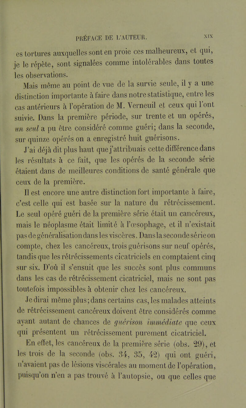 es tortures auxquelles sont en proie ces malheureux, et qui, je le répète, sont signalées comme intolérables dans toutes les observations. Mais même au point de vue de la survie seule, il y a une distinction importante à faire dans notre statistique, entre les cas antérieurs à l'opération de M. Verneuil et ceux qui l'ont suivie. Dans la première période, sur trente et un opérés, im seul a pu être considéré comme guéri; dans la seconde, sur quinze opérés on a enregistré huit guérisons. J'ai déjà dit plus haut que j'attribuais cette différence dans les résultats à ce fait, que les opérés de la seconde série étaient dans de meilleures conditions de santé générale que ceux de la première. Il est encore une autre distinction fort importante à faire, c'est celle qui est basée sur la nature du rétrécissement. Le seul opéré guéri de la première série était un cancéreux, mais le néoplasme était limité à l'œsophage, et il n'existait pas de généralisation dans les viscères. Dans la seconde série on compte, chez les cancéreux, trois guérisons sur neuf opérés, tandis que les rétrécissements cicatriciels en comptaient cinq sur six. D'où il s'ensuit que les succès sont plus communs dans les cas de rétrécissement cicatriciel, mais ne sont pas toutefois impossibles à obtenir chez les cancéreux. Je dirai même plus; dans certains cas, les malades atteints de rétrécissement cancéreux doivent être considérés comme ayant autant de chances de guérison immédiate que ceux qui présentent un rétrécissement purement cicatriciel. En effet, les cancéreux de la première série (obs. 29), et les trois de la seconde (obs. 84, 35, 42) qui ont guéri, n'avaient pas de lésions viscérales au moment de l'opération, puisqu'on n'en a pas trouvé à l'autopsie, ou que celles que