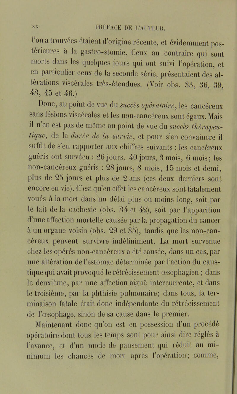 Ton a trouvées étaient d'origine récente, et évidemment pos- térieures à la gastro-stomie. Ceux au contraire qui sont morts dans les quelques jours qui ont suivi l'opération, et en particulier ceux de la seconde série, présentaient des al- térations viscérales très-étendues. (Voir obs. ,S3, 86, 39, 43, 45 et 46.) Donc, au point de vue du succès opératoire, les cancéreux sans lésions viscérales et les non-cancéreux sont égaux. Mais il n'en est pas de même au point de vue du succès thérapeu- tique, de la durée de la survie, et pour s'en convaincre il suffit de s'en rapporter aux chiffres suivants : les cancéreux guéris ont survécu : 26 jours, 40 jours, 3 mois, 6 mois; les non-cancéreux guéris : 28 jours, 8 mois, 15 mois et demi, plus de 25 jours et plus de 2 ans (ces deux derniers sont encore en vie). C'est qu'en effet les cancéreux sont fatalement voués à la mort dans un délai plus ou moins long, soit par le fait de la cachexie (obs. 34 et 42), soit par l'apparition d'une affection mortelle causée parla propagation du cancer à un organe voisin (obs. 29 et 35), tandis que les non-can- céreux peuvent survivre indéfiniment. La mort survenue chez les opérés non-cancéreux a été causée, dans un cas, par une altération de l'estomac déterminée par l'action du caus- tique qui avait provoqué le rétrécissement œsophagien ; dans le deuxième, par une affection aiguë intercurrente, et dans le troisième, par la phthisie pulmonaire; dans tous, la ter- minaison fatale était donc indépendante du rétrécissement de l'œsophage, sinon de sa cause dans le premier. Maintenant donc qu'on est en possession d'un procédé opératoire dont tous les temps sont pour ainsi dire réglés à l'avance, et d'un mode de pansement qui réduit au mi- nimum les chances de mort après l'opération; comme,