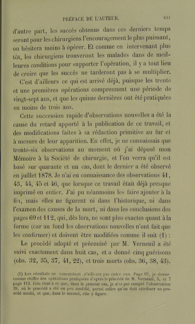 d'autre part, les succès obtenus dans ces derniers temps seront pour les chirurgiens l'encouragement le plus puissant, on hésitera moins à opérer. Et comme en intervenant plus tôt, les chirurgiens trouveront les malades dans de meil- leures conditions pour supporter l'opération, il y a tout lieu de croire que les succès ne tarderont pas à se multiplier. C'est d'ailleurs ce qui est arrivé déjà, puisque les trente et une premières opérations comprennent une période de vingt-sept ans, et que les quinze dernières ont été pratiquées en moins de trois ans. Cette succession rapide d'observations nouvelles a été la cause du retard apporté à la publication de ce travail, et des modifications faites à sa rédaction primitive au fur et à mesure de leur apparition. En effet, je ne connaissais que trente-six observations au moment où j'ai déposé mon Mémoire à la Société de chirurgie, et l'on verra qu'il est basé sur quarante et un cas, dont le dernier a été observé en juillet 1878. Je n'ai eu connaissance des observations 41, 43, 44, 45 et 46, que lorsque ce travail était déjà presque imprimé en entier. J'ai pu néanmoins les faire ajouter à la fin, mais elles ne figurent ni dans l'historique, ni dans l'examen des causes de la mort, ni dans les conclusions des pages 69 et 112, qui, dès lors, ne sont plus exactes quant àla forme (car au fond les observations nouvelles n'ont fait que les confirmer) et doivent être modifiées comme il suit (1) : Le procédé adopté et préconisé par M. Yerneuil a été suivi exactement dans huit cas, et a donné cinq guérisons (obs. 32, 35, 37, 41, 22), et trois morts (obs. 36, 38, 43). (1) Les résultats lu; concordent tl'ailli urs ]ias entre eux. l'a^iC (iO, je donne cornmo chiffre des r)pérations ]irali(|uées d'après le procédé de M. Verneuil, 5, et 7 pajçe 113. Cela tient à ce que, dans le premier cas, je n'ai pas compté l'observation 39, où le procédé a été un pou modifié, parmi celles qu'on doit attribuer au pro- cédé susdit, et que, dans le second, elle y ligure.