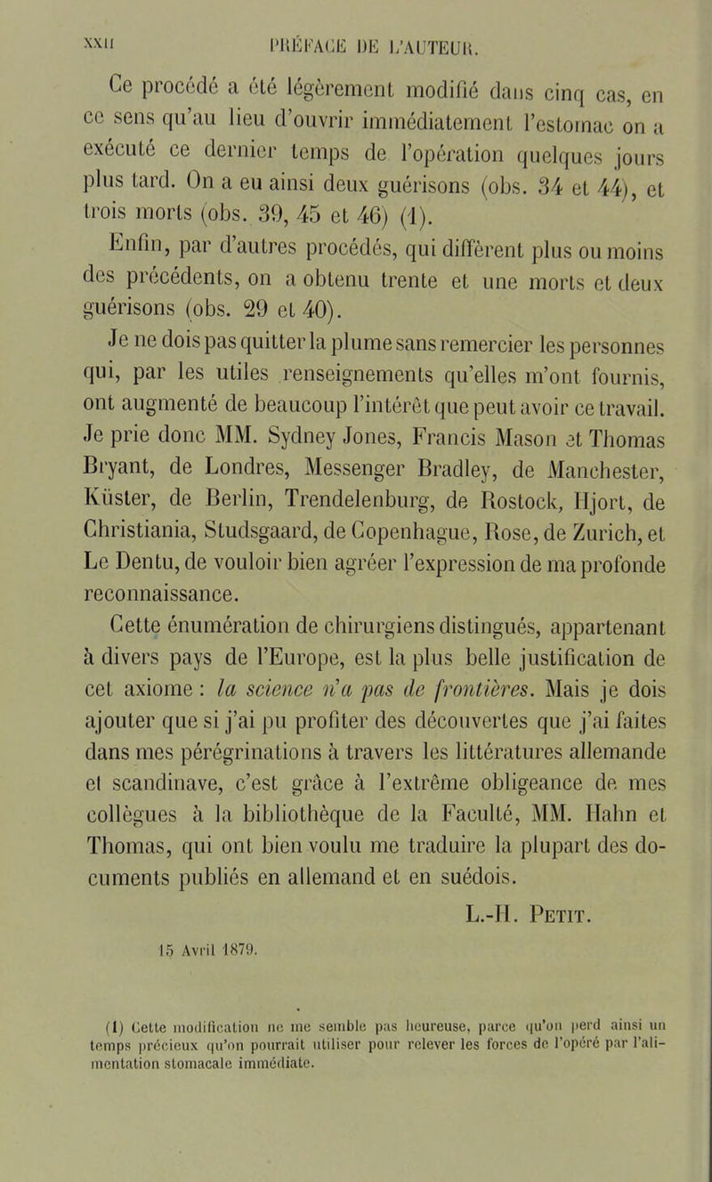 Ce procodé a été légèrement modifié dans cinq cas, en ce sens qu'au lieu d'ouvrir immédiatement l'estomac on a exécuté ce dernier temps de l'opération quelques jours plus tard. On a eu ainsi deux guérisons (obs. 34 et 44), et trois morts (obs. 39, 45 et 46) (1). Enfin, par d'autres procédés, qui diffèrent plus ou moins des précédents, on a obtenu trente et une morts et deux guérisons (obs. 29 et 40). Je ne dois pas quitter la plume sans remercier les personnes qui, par les utiles renseignements qu'elles m'ont fournis, ont augmenté de beaucoup l'intérêt que peut avoir ce travail. Je prie donc MM. Sydney Jones, Francis Mason et Thomas Bryant, de Londres, Messenger Bradley, de Manchester, Kiister, de Berlin, Trendelenburg, de Rostock, Hjort, de Christiania, Studsgaard, de Copenhague, Rose, de Zurich, et Le Dentu, de vouloir bien agréer l'expression de ma profonde reconnaissance. Cette énumération de chirurgiens distingués, appartenant à divers pays de l'Europe, est la plus belle justification de cet axiome : la science n'a pas de frontières. Mais je dois ajouter que si j'ai pu profiter des découvertes que j'ai faites dans mes pérégrinations à travers les littératures allemande el Scandinave, c'est grâce à l'extrême obligeance de mes collègues à la bibliothèque de la Faculté, MM. Ilahn et Thomas, qui ont bien voulu me traduire la plupart des do- cuments publiés en allemand et en suédois. L.-H. Petit. 15 Avril 1879. (1) Cette inodificatioii ne me semble pas heureuse, parce ([u'ou perd ainsi un temps précieux qu'on pourrait utiliser pour relever les forces de l'opéré par l'ali- mentation stomacale immédiate.