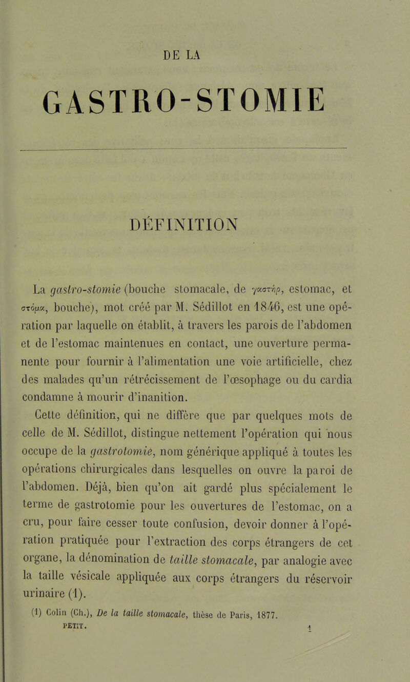 DE LA GASTRO-STOMIE DÉFINITION La gastro-stomie (bouche stomacale, de ycca-^-hp, estomac, et cTOfza, bouche), mot créé par M. Sédillot en 1846, est une opé- ration par laquelle on établit, à travers les parois de l'abdomen et de l'estomac maintenues en contact, une ouverture perma- nente pour fournir à l'alimentation une voie artificielle, chez des malades qu'un rétrécissement de l'œsophage ou du cardia condamne à mourir d'inanition. Cette définition, qui ne diffère que par quelques mots de celle de M. Sédillot, distingue nettement l'opération qui nous occupe de la gastrolomiê, nom générique appliqué à toutes les opérations chirurgicales dans lesquelles on ouvre la paroi de l'abdomen. Déjà, bien qu'on ait gardé plus spécialement le terme de gastrotomie pour les ouvertures de l'estomac, on a cru, pour l'aire cesser toute confusion, devoir donner à l'opé- ration pratiquée pour l'extraction des corps étrangers de cet organe, la dénomination de taille stomacale, par analogie avec la taille vésicale appliquée aux corps étrangers du réservoir urinaire (1). (1) Colin (Ch.), De la taille stomacale, thèse de Paris, 1877. PETIT. n