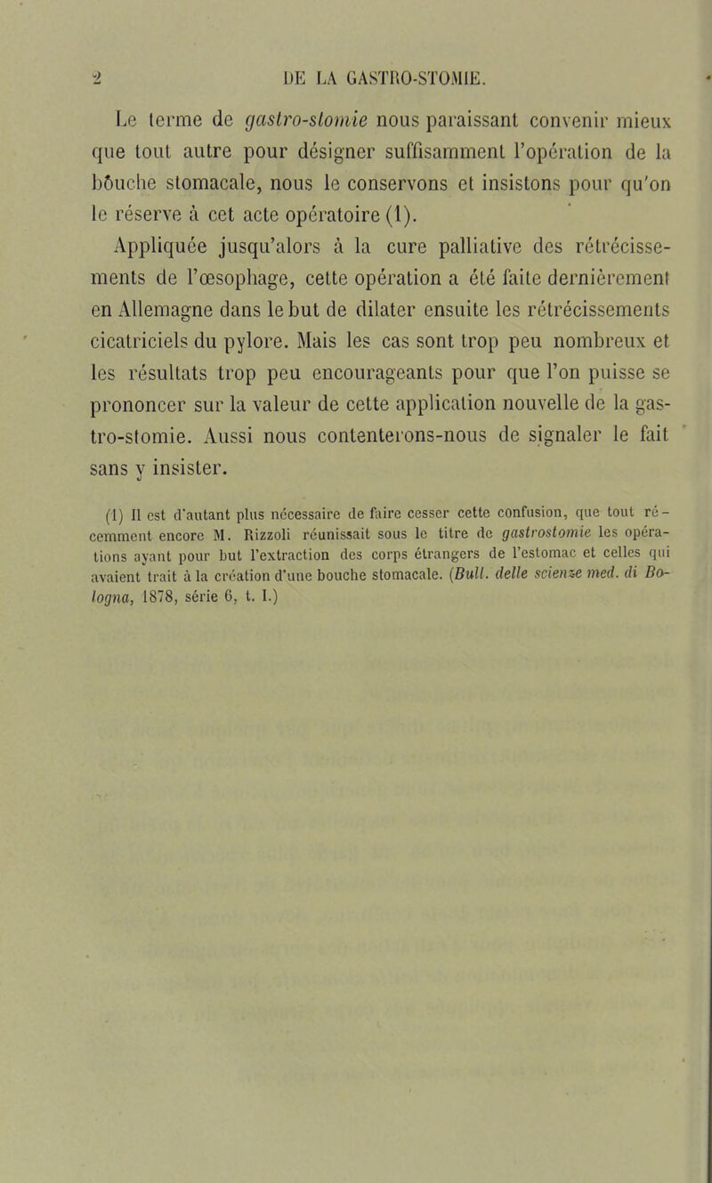 Le terme de gaslro-slomie nous paraissant convenir mieux que tout autre pour désigner suffisamment l'opération de la bôuclie stomacale, nous le conservons et insistons pour qu'on le réserve à cet acte opératoire (1). Appliquée jusqu'alors à la cure palliative des rétrécisse- ments de l'œsophage, cette opération a été faite dernièrement en Allemagne dans le but de dilater ensuite les rétrécissements cicatriciels du pylore. Mais les cas sont trop peu nombreux et les résultats trop peu encourageants pour que l'on puisse se prononcer sur la valeur de cette application nouvelle de la gas- tro-stomie. Aussi nous contenterons-nous de signaler le fait sans y insister. (1) Il est d'autant plus nécessaire de Avirc cesser cette confusion, que tout ré- cemment encore M. Rizzoli réunissait sous le titre de gastrostomie les opéra- tions ayant pour but rextraction des corps étrangers de reslomac et celles qui avaient trait à la création d'une bouche stomacale. {Bull, dette scienz-e med. di Ba-