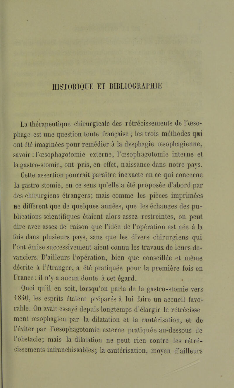 HISTORIQUE ET BIBLIOGRAPHIE La thérapeutique chirurgicale des rétrécissements de l'œso- phage est une question toute française ; les trois mélhodes qai ont été imaginées pour remédier à la dysphagie œsophagienne, savoir : l'œsophagotomie externe, l'œsophagotomie interne et la gastro-stomie, ont pris, en effet, naissance dans notre pays. Cette assertion pourrait paraître inexacte en ce qui concerne la gastro-stomie, en ce sens qu'elle a été proposée d'abord par des chirurgiens étrangers; mais comme les pièces imprimées ne diffèrent que de quelques années, que les échanges des pu- blications scientifiques étaient alors assez restreintes, on peut dire avec assez de raison que l'idée de l'opération est née à la fois dans plusieurs pays, sans que les divers chirurgiens qui l'ont émise successivement aient connu les travaux de leurs de- vanciers. D'ailleurs l'opération, bien que conseillée et même décrite à l'étranger, a été pratiquée pour la première fois en France ; il n'y a aucun doute à cet égard. Quoi qu'il en soit, lorsqu'on parla de la gastro-stomie vers 1840, les esprits étaient préparés à lui faire un accueil favo- rable. On avait essayé depuis longtemps d'élargir le rétrécisse ment œsophagien par la dilatation et la cautérisation, et de l'éviter par l'œsophagotomie externe pratiquée au-dessous de l'obstacle; mais la dilatation ne peut rien contre les rétré- cissements infranchissables; la cautérisation, moyen d'ailleurs