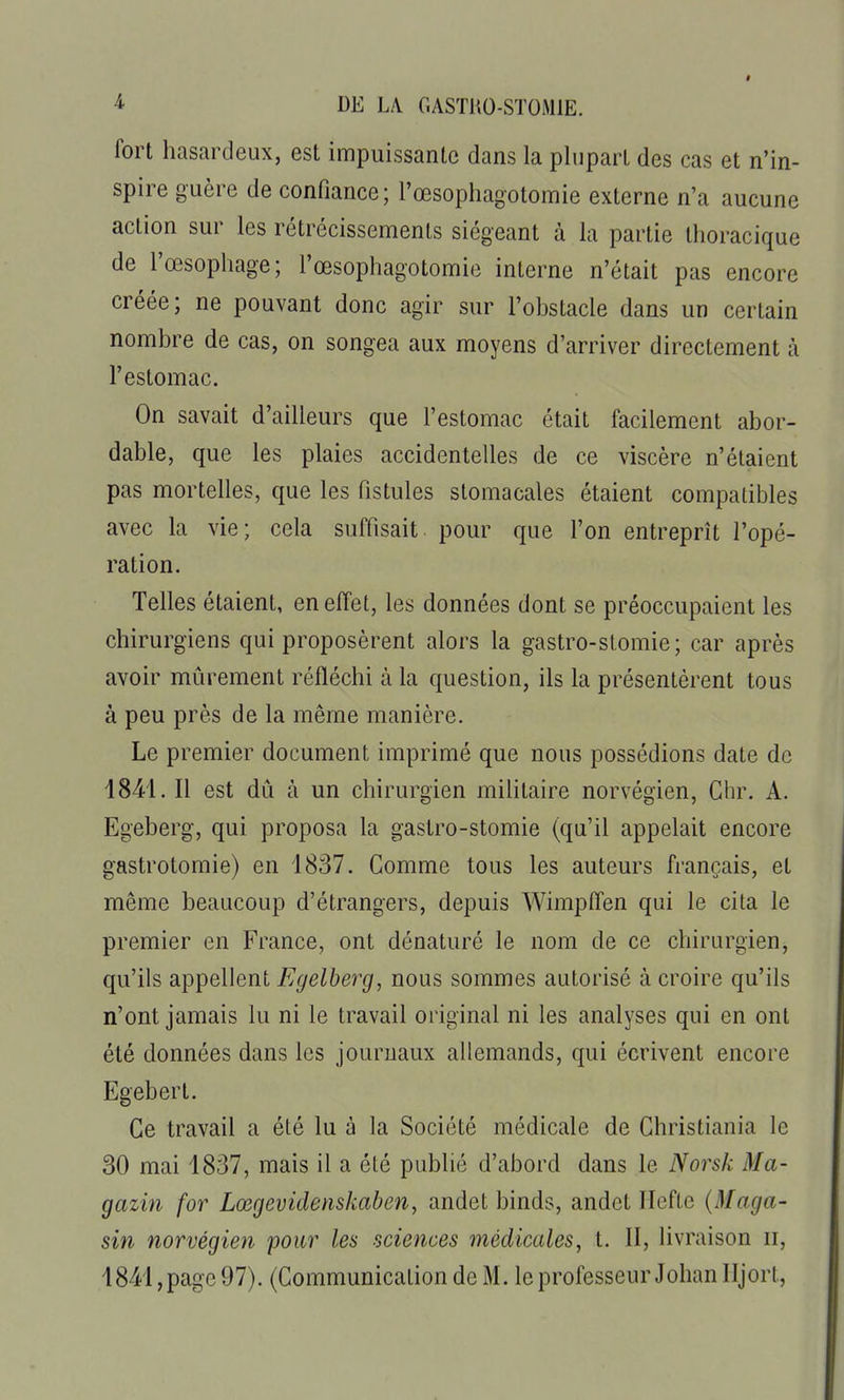 fort hasardeux, est impuissante dans la plupart des cas et n'in- spire guère de confiance; l'œsophagotomie externe n'a aucune action sur les rétrécissements siégeant à la partie thoracique de l'œsophage; l'œsophagotomie interne n'était pas encore créée; ne pouvant donc agir sur l'obstacle dans un certain nombre de cas, on songea aux moyens d'arriver directement à l'estomac. On savait d'ailleurs que l'estomac était facilement abor- dable, que les plaies accidentelles de ce viscère n'étaient pas mortelles, que les fistules stomacales étaient compatibles avec la vie; cela suffisait pour que l'on entreprît l'opé- ration. Telles étaient, en effet, les données dont se préoccupaient les chirurgiens qui proposèrent alors la gastro-stomie; car après avoir mûrement réfléchi à la question, ils la présentèrent tous à peu près de la même manière. Le premier document imprimé que nous possédions date de 1841. Il est dû à un chirurgien militaire norvégien, Chr. A. Egeberg, qui proposa la gastro-stomie (qu'il appelait encore gastrotomie) en 1837. Comme tous les auteurs français, et même beaucoup d'étrangers, depuis Wimpffen qui le cita le premier en France, ont dénaturé le nom de ce chirurgien, qu'ils appellent Egelberg, nous sommes autorisé à croire qu'ils n'ont jamais lu ni le travail original ni les analyses qui en ont été données dans les journaux allemands, qui écrivent encore Egebert. Ce travail a été lu à la Société médicale de Christiania le 30 mai 1837, mais il a été publié d'abord dans le Norsk Ma- gazin for Lœgevideiiskaben, andet binds, andet Ilcfte (Maga- sin norvégien pour les sciences médicales, t. II, livraison ii, 1841, page 97). (Communication de M. le professeur Johan lijort.
