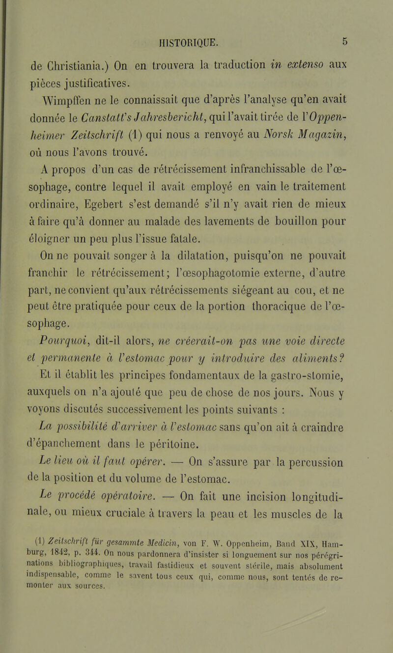 de Christiania.) On en trouvera la traduction in extenso aux pièces justificatives. Wimpffen ne le connaissait que d'après l'analyse qu'en avait donnée le CanstaWs Jahresbericht, qmVdivaitUrée de VOppen- heimer Zeitschrift (1) qui nous a renvoyé au Norsk Magazin, où nous l'avons trouvé. A propos d'un cas de rétrécissement infranchissable de l'œ- sophage, contre lequel il avait employé en vain le traitement ordinaire, Egebert s'est demandé s'il n'y avait rien de mieux à faire qu'à donner au malade des lavements de bouillon pour éloigner un peu plus l'issue fatale. On ne pouvait songer à la dilatation, puisqu'on ne pouvait franchir le rétrécissement; l'œsophagotomie externe, d'autre part, ne convient qu'aux rétrécissements siégeant au cou, et ne peut être pratiquée pour ceux de la portion thoracique de l'œ- sophage. Pourquoi, dit-il alors, ne créerait-on pas une voie directe et permatiente à Vestomac pour y introduire des aliments? El il établit les principes fondamentaux de la gastro-slomie, auxquels on n'a ajouté que peu de chose de nos jours. Nous y voyons discutés successivement les points suivants : La possibilité d'arriver à V estomac sans qu'on ait à craindre d'épanchement dans le péritoine. Le lieu où il faut opérer. — On s'assure par la percussion de la position et du volume de l'estomac. Le procédé opératoire. — On fait une incision longitudi- nale, ou mieux cruciale à travers la peau et les muscles de la (1) Zeitschrift fur gesammte Medicin, von F. W. Oppcnheim, Baiid XIX, Ham- burg, 184-2, p. 3-U. On nous pardonnera d'insister si longuement sur nos pérégri- nations biijliographiqucs, travail fastidieux et souvent stérile, mais absolument mdispcnsable, comme le savent tous ceux qui, comme nous, sont tentés de re- monter aux sources.