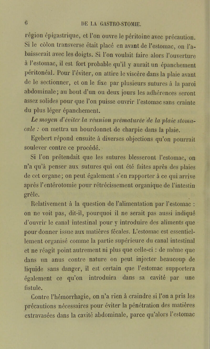 région épigastrique, et l'on ouvre le péritoine avec précaution. Si le côlon transverse était placé en avant de Testomac, on l'a- baisserait avec les doigts. Si l'on voulait faire alors l'ouverture à l'estomac, il est fort probable qu'il y aurait un épancliernent péritonéal. Pour l'éviter, on attire le viscère dans la plaie avant de le sectionner, et on le fixe par plusieurs sutures à la paroi abdominale; au bout d'un ou deux jours les adhérences seront assez solides pour que l'on puisse ouvrir l'estomac sans crainte du plus léger épanchement. Le moyen d'éviter la réunion 'prématurée de la plaie stoma- cale : on mettra un bourdonnet de charpie dans la plaie. Egebert répond ensuite à diverses objections qu'on pourrait soulever contre ce procédé. Si l'on prétendait que les sutures blesseront l'estomac, on n'a qu'à penser aux sutures qui ont été faites après des plaies de cet organe; on peut également s'en rapporter à ce qui arrive après l'entérotomie pour rétrécissement organique de l'intestin grêle. Relativement à la question de l'alimentation par l'estomac : on ne voit pas, dit-il, pourquoi il ne serait pas aussi indiqué d'ouvrir le canal intestinal pour y introduire des aliments que pour donner issue aux matières fécales. L'estomac est essentiel- lement organisé comme la partie supérieure du canal intestinal et ne réagit point autrement ni plus que celle-ci : de même que dans un anus contre nature on peut injecter beaucoup de liquide sans danger, il est certain que l'estomac supportera également ce qu'on introduira dans sa cavité par une fistule. Contre l'hémorrhagie, on n'a rien à craindre si l'on a pris les précautions nécessaires pour éviter la pénétration des matières extravasées dans la cavité abdominale, parce qu'alors l'estomac