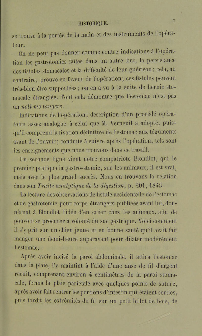 se trouve à la portée de la main et des instruments de l'opéra- teur. On ne peut pas donner comme contre-indications à l'opéra- tion les gastrotomies faites dans un autre but, la persistance des fistules stomacales et la difficulté de leur guérison; cela, au contraire, prouve en faveur de l'opération; ces fistules peuvent très-bien être supportées ; on en a vu à la suite de hernie sto- macale étranglée. Tout cela démontre que l'estomac n'est pas un noli me tangere. Indications de l'opération ; description d'un procédé opéra- toire assez analogue à celui que M. Verneuil a adopté, puis- qu'il comprend la fixation définitive de l'estomac aux téguments avant de l'ouvrir; conduite à suivre après l'opération, tels sont les enseignements que nous trouvons dans ce travail. En seconde ligne vient notre compatriote Blondlot, qui le premier pratiqua la gastro-stomie, sur les animaux, il est vrai, mais avec le plus grand succès. Nous en trouvons la relation dans son Traité analytique de la digestion, p. 201,1843. La lecture des observations de fistule accidentelle de l'estomac et de gastrotomic pour corps étrangers publiées avant lui, don- nèrent à Blondlot l'idée d'en créer chez les animaux, afin de pouxoir se procurer à volonté du suc gastrique. Voici comment il s'y prit sur un chien jeune et en bonne santé qu'il avait fait manger une demi-heure auparavant pour dilater modérément l'estomac. Après avoir incisé la paroi abdominale, il attira l'estomac dans la plaie, l'y maintint à l'aide d'une anse de fil d'argent recuit, comprenant environ 4 centimètres de la paroi stoma- cale, ferma la plaie pariétale avec quelques points de suture, après avoir fait rentrer les portions d'intestin qui étaient sorties, puis tordit les extrémités du fil sur un petit billot de bois, de