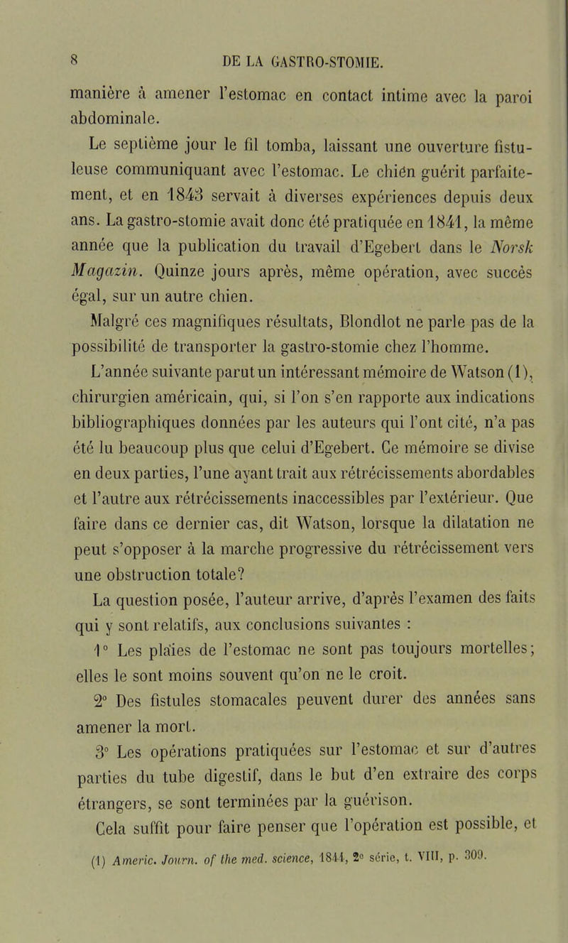 manière à amener l'estomac en contact intime avec la paroi abdominale. Le septième jour le fil tomba, laissant une ouverture fistu- leuse communiquant avec l'estomac. Le chiôn guérit parfaite- ment, et en 1848 servait à diverses expériences depuis deux ans. La gastro-stomie avait donc été pratiquée en 1841, la même année que la publication du travail d'Egebert dans le Norsk Magazin. Quinze jours après, même opération, avec succès égal, sur un autre chien. Malgré ces magnifiques résultats, Blondlot ne parle pas de la possibilité de transporter la gastro-stomie chez l'homme. L'année suivante parut un intéressant mémoire de Watson (1), chirurgien américain, qui, si l'on s'en rapporte aux indications bibliographiques données par les auteurs qui l'ont cité, n'a pas été lu beaucoup plus que celui d'Egebert. Ce mémoire se divise en deux parties, l'une ayant trait aux rétrécissements abordables et l'autre aux rétrécissements inaccessibles par l'extérieur. Que faire dans ce dernier cas, dit Watson, lorsque la dilatation ne peut s'opposer à la marche progressive du rétrécissement vers une obstruction totale? La question posée, l'auteur arrive, d'après l'examen des faits qui y sont relatifs, aux conclusions suivantes : 1° Les plaies de l'estomac ne sont pas toujours mortelles; elles le sont moins souvent qu'on ne le croit. 2 Des fistules stomacales peuvent durer des années sans amener la mort. S° Les opérations pratiquées sur l'estomac et sur d'autres parties du tube digestif, dans le but d'en extraire des corps étrangers, se sont terminées par la guérison. Cela suffit pour faire penser que l'opération est possible, et (1) Americ. Journ. of the med. science, 18-H, 2 série, t. VIII, p. 30'J.