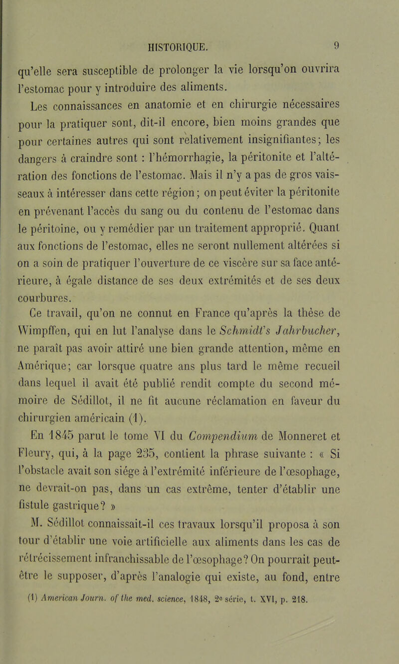 qu'elle sera susceptible de prolonger la vie lorsqu'on ouvrira l'estomac pour y introduire des aliments. Les connaissances en anatomie et en chirurgie nécessaires pour la pratiquer sont, dit-il encore, bien moins grandes que pour certaines autres qui sont relativement insignifiantes; les dangers à craindre sont : l'hémorrhagie, la péritonite et l'alté- ration des fonctions de l'estomac. Mais il n'y a pas de gros vais- seaux à intéresser dans cette région ; on peut éviter la péritonite en prévenant l'accès du sang ou du contenu de l'estomac dans le péritoine, ou y remédier par un traitement approprié. Quant aux fonctions de l'estomac, elles ne seront nullement altérées si on a soin de pratiquer l'ouverture de ce viscère sur sa face anté- rieure, à égale distance de ses deux extrémités et de ses deux courbures. Ce travail, qu'on ne connut en France qu'après la thèse de VVimpffen, qui en lut l'analyse dans le Schmidfs Jahrhucher, ne paraît pas avoir attiré une bien grande attention, même en Amérique; car lorsque quatre ans plus tard le même recueil dans lequel il avait été publié rendit compte du second mé- moire de Sédillot, il ne fit aucune réclamation en faveur du chirurgien américain (1). En 1845 parut le tome VI du Compendiiim de Monneret et Fleury, qui, à la page 235, contient la phrase suivante : « Si l'obstacle avait son siège à l'extrémité inférieure de l'œsophage, ne devrait-on pas, dans un cas extrême, tenter d'établir une fistule gastrique? » M. Sédillot connaissait-il ces travaux lorsqu'il proposa à son tour d'établir une voie artificielle aux aliments dans les cas de rétrécissement infranchissable de l'œsophage? On pourrait peut- être le supposer, d'après l'analogie qui existe, au fond, entre