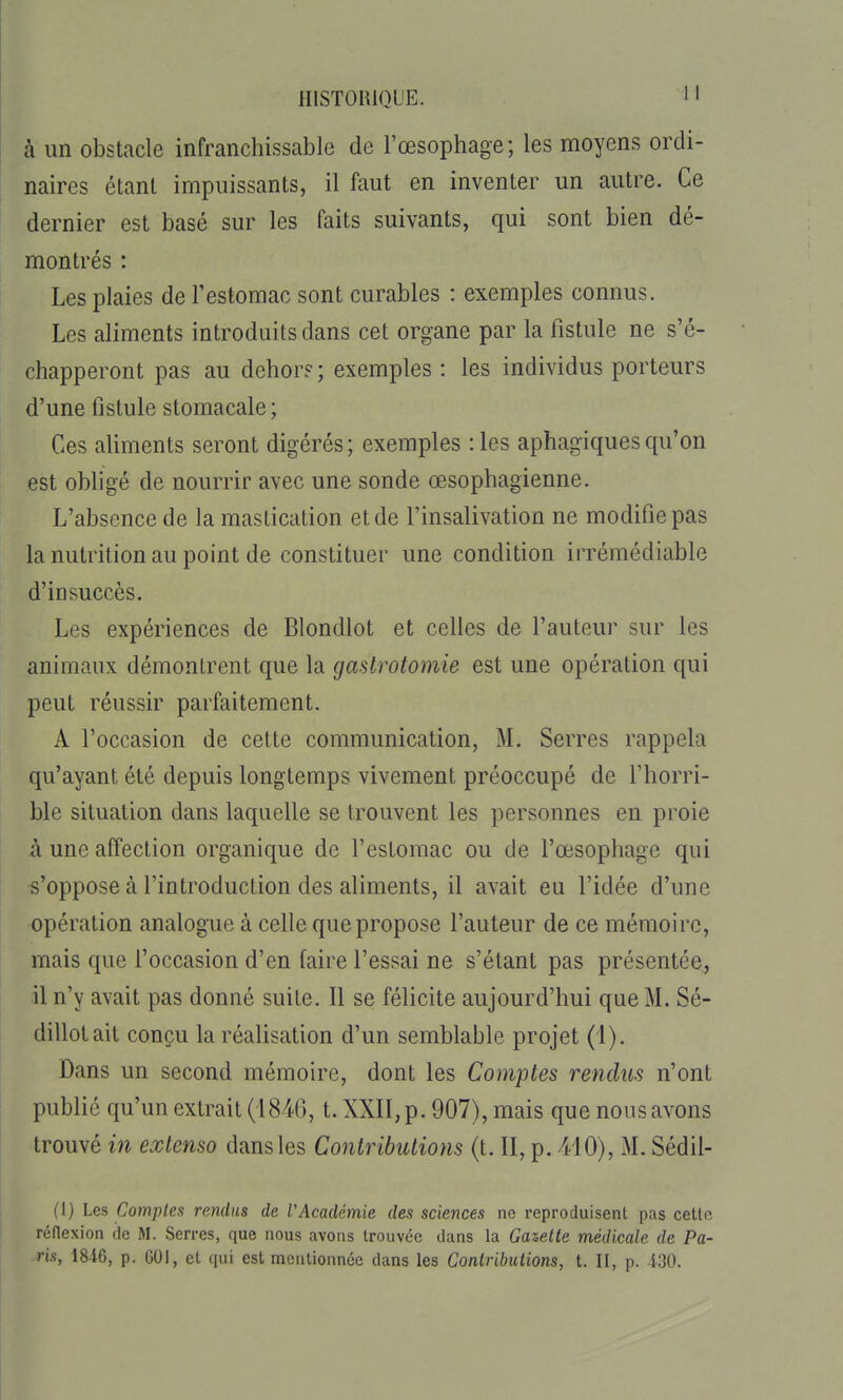 à un obstacle infranchissable de l'œsophage; les moyens ordi- naires étant impuissants, il faut en inventer un autre. Ce dernier est basé sur les faits suivants, qui sont bien dé- montrés : Les plaies de Testomac sont curables : exemples connus. Les aliments introduits dans cet organe par la fistule ne s'é- chapperont pas au dehor? ; exemples : les individus porteurs d'une fistule stomacale ; Ces aliments seront digérés; exemples :les aphagiquesqu'on est obligé de nourrir avec une sonde œsophagienne. L'absence de la mastication et de l'insalivation ne modifie pas la nutrition au point de constituer une condition irrémédiable d'insuccès. Les expériences de Blondlot et celles de l'auteur sur les animaux démontrent que la gastrotomie est une opération qui peut réussir parfaitement. A l'occasion de cette communication, M. Serres rappela qu'ayant été depuis longtemps vivement préoccupé de l'horri- ble situation dans laquelle se trouvent les personnes en proie à une affection organique de l'estomac ou de l'œsophage qui s'oppose à l'introduction des aliments, il avait eu l'idée d'une opération analogue à celle que propose l'auteur de ce mémoire, mais que l'occasion d'en faire l'essai ne s'étant pas présentée, il n'y avait pas donné suite. Il se félicite aujourd'hui que M. Sé- dillotait conçu la réalisation d'un semblable projet (1). Dans un second mémoire, dont les Comptes rendus n'ont publié qu'un extrait (1840, t. XXII, p. 907), mais que nous avons trouvé in extenso dans les Contributions (t. II, p. 440), M. Sédil- (1) Les Comptes rendus de VAcadémie des sciences ne reproduisent pas cette réflexion de M. Serres, que nous avons trouvée dans la Gazette médicale de Pa- ris, 1810, p. GOl, et qui est mentionnée dans les Contributions, t. II, p. 130.