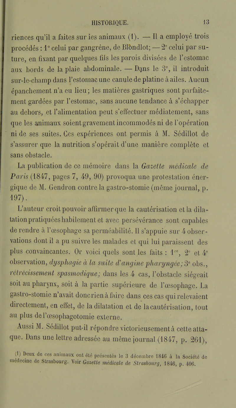 riences qu'il a faites sur les animaux (1). — Il a employé trois procédés : 1° celui par gangrène, de Blbndlot; — 2 celui par su- ture, en fixant par quelques fils les parois divisées de l'estomac aux bords de la plaie abdominale. — D^ns le 3% il introduit sur-le-champ dans l'estomac une canule de platine à ailes. Aucun épanchement n'a eu lieu; les matières gastriques sont parfaite- ment gardées par l'estomac, sans aucune tendance à s'échapper au dehors, et l'alimentation peut s'effectuer médiatement, sans que les animaux soient gravement incommodés ni de l'opération ni de ses suites. Ces expériences ont permis à M. Sédillot de s'assurer que la nutrition s'opérait d'une manière complète et sans obstacle. La publication de ce mémoire dans la Gazette médicale de Paris ('i84;7, pages 7, 49, 90) provoqua une protestation éner- gique de M. Gendron contre la gastro-stomie (même journal, p. 197). L'auteur croit pouvoir affirmer que la cautérisation et la dila- tation pratiquées habilement et avec persévérance sont capables de rendre à l'œsophage sa perméabilité. Il s'appuie sur 4 obser- vations dont il a pu suivre les malades et qui lui paraissent des plus convaincantes. Or voici quels sont les faits : l', 2 et 4' observation, dysphagie à la suite d'angine pharyngée; S obs., rétrécissement spasmodique; dans les 4 cas, l'obstacle siégeait soit au pharynx, soit à la partie supérieure de l'œsophage. La gastro-stomie n'avait doncrienàfaire dans ces cas qui relevaient directement, en effet, de la dilatation et de la cautérisation, tout au plus del'œsophagotomie externe. Aussi M. Sédillot put-il répondre victorieusement à cette atta- que. Dans une lettre adressée au même journal (I8i7, p. 261), (I) Deux de ces animaux ont été présentés le 3 décembre 1846 à la Société de mcdecmc de Strasbourg. Voir Gazelle médicale de Strasbourg, 1846, p. 406.