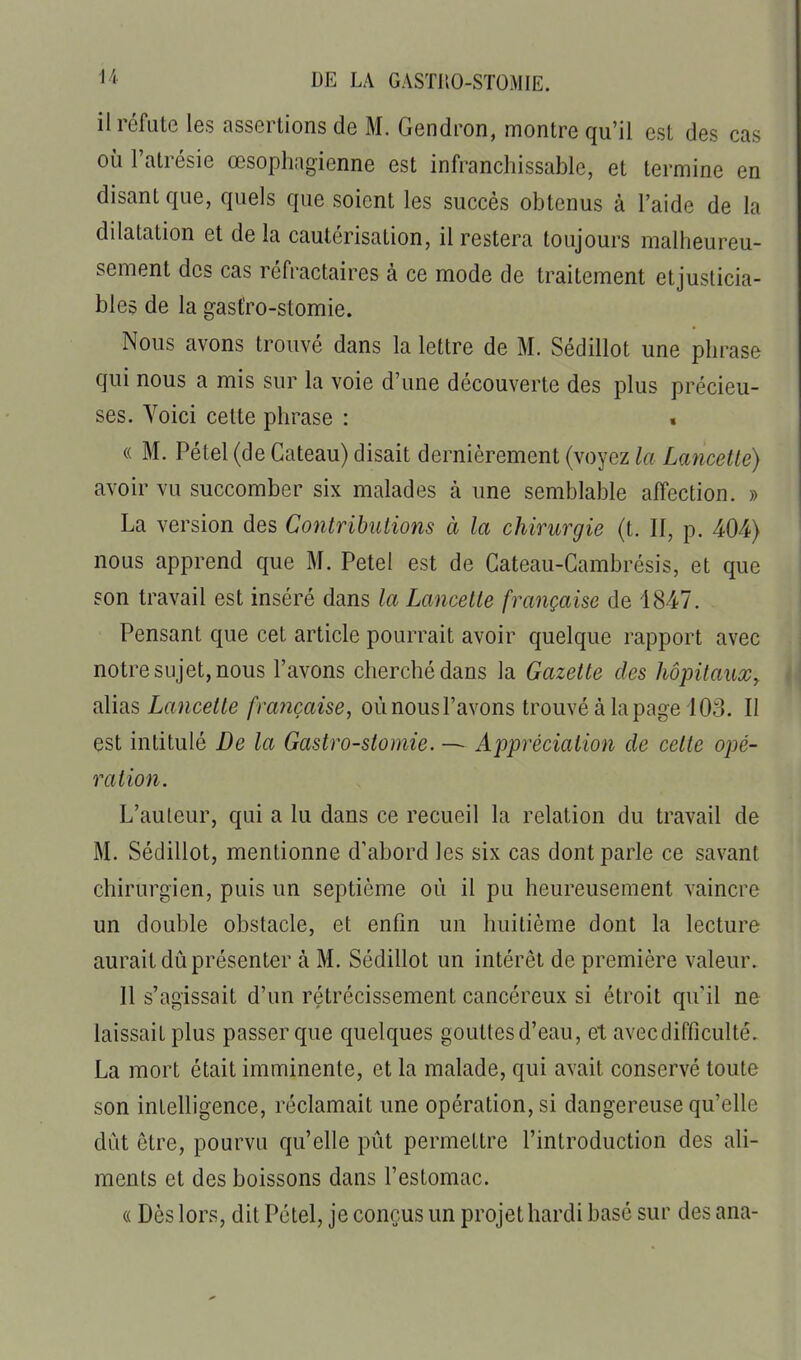 il réfute les assertions de M. Gendron, montre qu'il est des cas où Fatrésie œsophagienne est infranchissable, et termine en disant que, quels que soient les succès obtenus à l'aide de la dilatation et de la cautérisation, il restera toujours malheureu- sement des cas réfractaires à ce mode de traitement etjusticia- bles de la gasfro-stomie. Nous avons trouvé dans la lettre de M. Sédillot une phrase qui nous a mis sur la voie d'une découverte des plus précieu- ses. Voici celte phrase : « (( M. Pétel (de Gâteau) disait dernièrement (voyez la Lancette) avoir vu succomber six malades à une semblable affection. » La version des Contributions à la chirurgie (t. II, p. 404) nous apprend que M. Petel est de Cateau-Cambrésis, et que son travail est inséré dans la Lancette française de 1847. Pensant que cet article pourrait avoir quelque rapport avec notre sujet, nous l'avons cherché dans la Gazette des hôpitaux, alias Lancette française, oùnousl'avons trouvé à la page 103. Il est intitulé De la Gastro-stomie. — Appréciation de celte opé- ration. L'auteur, qui a lu dans ce recueil la relation du travail de M. Sédillot, mentionne d'abord les six cas dont parle ce savant chirurgien, puis un septième où il pu heureusement vaincre un double obstacle, et enfin un huitième dont la lecture aurait dû présenter à M. Sédillot un intérêt de première valeur. Il s'agissait d'un rétrécissement cancéreux si étroit qu'il ne laissait plus passer que quelques goutlesd'eau, et avec difficulté. La mort était imminente, et la malade, qui avait conservé toute son intelligence, réclamait une opération, si dangereuse qu'elle dût être, pourvu qu'elle pût permettre l'introduction des ali- ments et des boissons dans l'estomac. « Dès lors, dit Pétel, je conçus un projet hardi basé sur des ana-