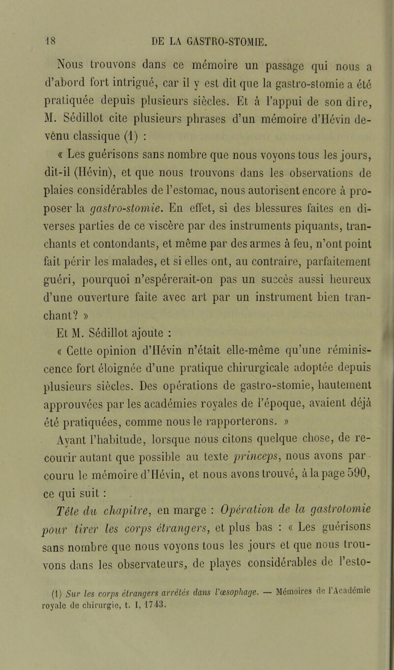 Nous trouvons dans ce mémoire un passage qui nous a d'abord fort intrigué, car il y est dit que la gastro-stomie a été pratiquée depuis plusieurs siècles. Et à l'appui de son dire, M. Sédillot cite plusieurs phrases d'un mémoire d'Hévin de- vènu classique (1) : « Les guérisons sans nombre que nous voyons tous les jours, dit-il (Ilévin), et que nous trouvons dans les observations de plaies considérables de l'estomac, nous autorisent encore à pro- poser la gastro-stomie. En effet, si des blessures faites en di- verses parties de ce viscère par des instruments piquants, tran- chants et contondants, et même par des armes à feu, n'ont point fait périr les malades, et si elles ont, au contraire, parfaitement guéri, pourquoi n'espérerait-on pas un succès aussi heureux d'une ouverture faite avec art par un instrument bien tran- chant? » Et M. Sédillot ajoute : (( Cette opinion d'Hévin n'était elle-même qu'une réminis- cence fort éloignée d'une pratique chirurgicale adoptée depuis plusieurs siècles. Des opérations de gastro-stomie, hautement approuvées par les académies royales de l'époque, avaient déjà été pratiquées, comme nous le rapporterons. » Ayant l'habitude, lorsque nous citons quelque chose, de re- courir autant que possible au texte jjrinceps, nous avons par couru le mémoire d'Hévin, et nous avons trouvé, à la page 590, ce qui suit : Tête du chapitre, en marge : Opération de la gastrotomie pour tirer les corps étrangers, et plus bas : « Les guérisons sans nombre que nous voyons tous les jours et que nous trou- vons dans les observateurs, de playes considérables de l'esto- (1) Sur les corps étrangers arrêtés dans Vœsophage. — Mémoires de TAcadémie royale de chirurgie, t. I, 1743.