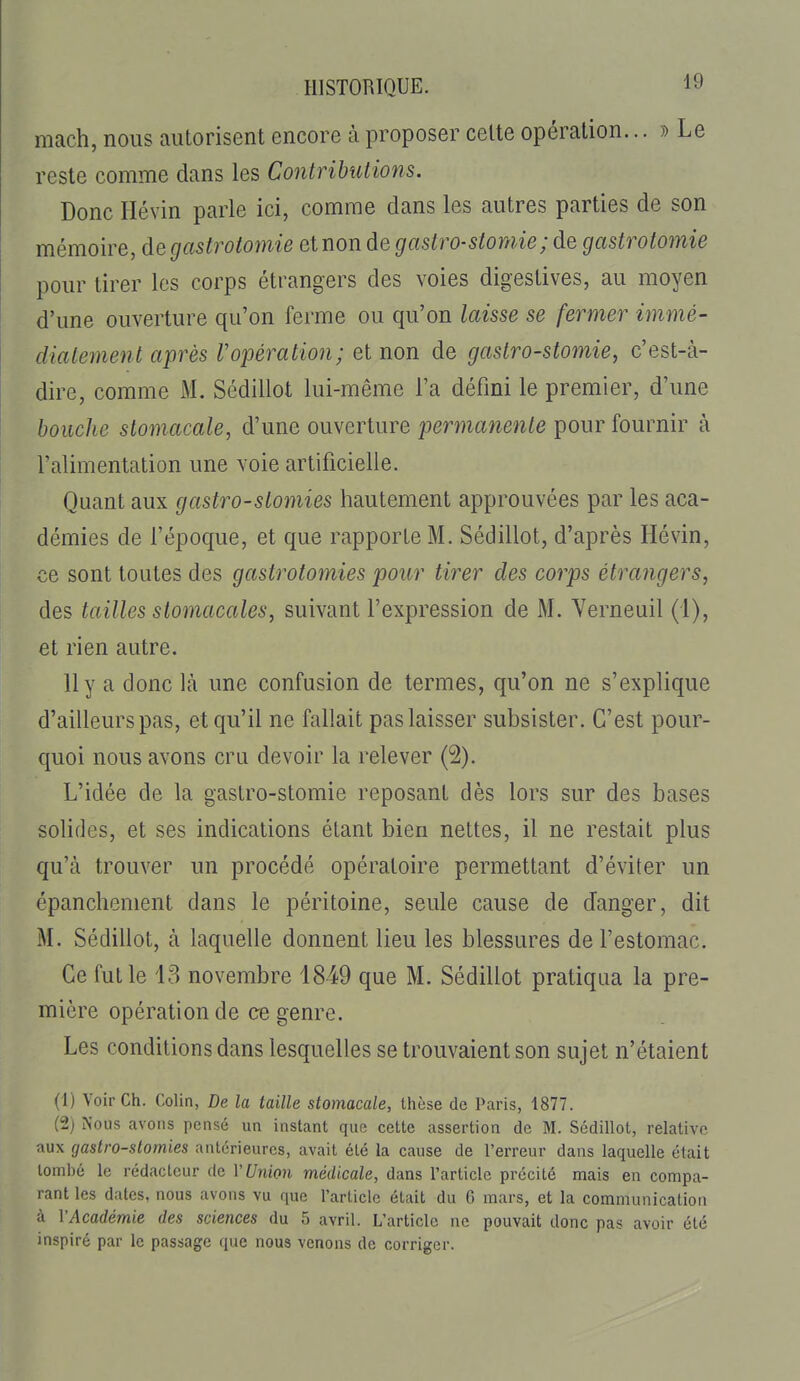 mach, nous autorisent encore à proposer celte opération... » Le reste comme dans les Contributions. Donc Hévin parle ici, comme dans les autres parties de son mémoire, degastrotomie et non de gastro-slornie; de gastrotomie pour tirer les corps étrangers des voies digestives, au moyen d'une ouverture qu'on ferme ou qu'on laisse se fermer immé- diatement après Vopération; et non de gastro-stomie, c'est-à- dire, comme M. Sédillot lui-même l'a défini le premier, d'une bouche stomacale, d'une ouverture permanente pour fournir à l'alimentation une voie artificielle. Quant aux gastro-stomies hautement approuvées par les aca- démies de l'époque, et que rapporte M. Sédillot, d'après Hévin, ce sont toutes des gastrotomies pour tirer des corps étrangers, des tailles stomacales, suivant l'expression de M. Yerneuil (1), et rien autre. 11 y a donc Icà une confusion de termes, qu'on ne s'explique d'ailleurs pas, et qu'il ne fallait pas laisser subsister. C'est pour- quoi nous avons cru devoir la relever (2). L'idée de la gastro-stomie reposant dès lors sur des bases solides, et ses indications étant bien nettes, il ne restait plus qu'à trouver un procédé opératoire permettant d'éviter un épanchement dans le péritoine, seule cause de danger, dit M. Sédillot, à laquelle donnent lieu les blessures de l'estomac. Ce fut le 13 novembre 1849 que M. Sédillot pratiqua la pre- mière opération de ce genre. Les conditions dans lesquelles se trouvaient son sujet n'étaient (!) Voir Ch. Colin, De la taille stomacale, thèse de Paris, 1877. (2) Nous avons pensé un instant que cette assertion de M. Sédillot, relative aux gastro-stomies antérieures, avait été la cause de l'erreur dans laquelle était tombé le rédacteur de V Union médicale, dans l'article précité mais en compa- rant les dates, nous avons vu que rarticlc était du G mars, et la communication à VAcadémie des sciences du 5 avril. L'article ne pouvait donc pas avoir été inspiré par le passage que nous venons de corriger.