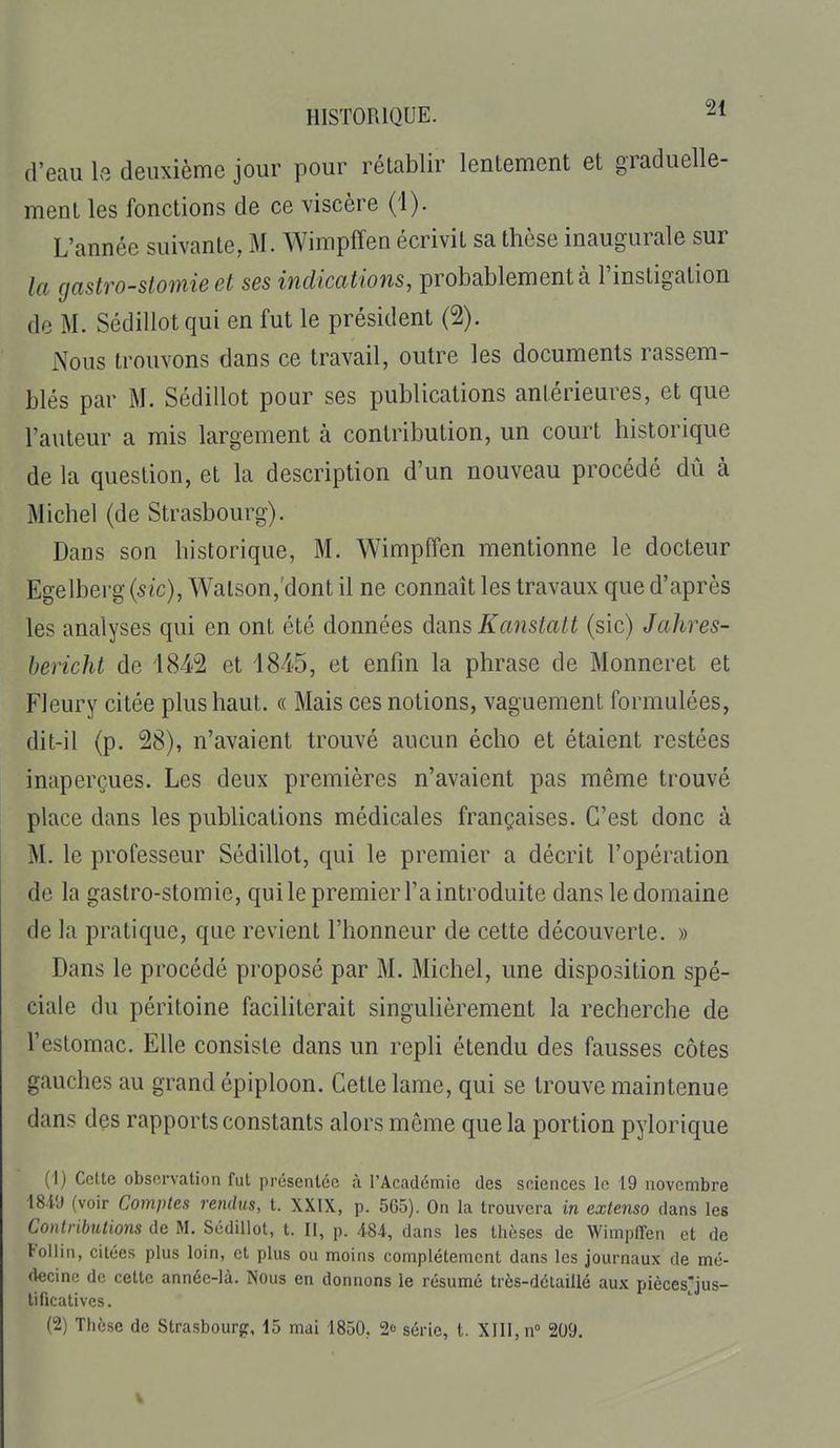 d'eau la deuxième jour pour rétablir lentement et graduelle- ment les fonctions de ce viscère (1). L'année suivante, M. Wimpffen écrivit sa thèse inaugurale sur la gastro-stomie et ses indications, probablement à l'instigation de M. Sédillotqui en fut le président (2). Nous trouvons dans ce travail, outre les documents rassem- blés par M. Sédillot pour ses publications antérieures, et que l'auteur a mis largement à contribution, un court historique de la question, et la description d'un nouveau procédé dû à Michel (de Strasbourg). Dans son historique, M. Wimpffen mentionne le docteur Egelberg (sic), Watson,'dont il ne connaît les travaux que d'après les analyses qui en ont été données dsius Kanstatt (sic) Jahres- bericht de 4842 et 1845, et enfin la phrase de Monneret et Fleury citée plus haut. « Mais ces notions, vaguement formulées, dit-il (p. 28), n'avaient trouvé aucun écho et étaient restées inaperçues. Les deux premières n'avaient pas même trouvé place dans les publications médicales françaises. C'est donc à M. le professeur Sédillot, qui le premier a décrit l'opération de la gastro-stomie, qui le premier l'a introduite dans le domaine de la pratique, que revient l'honneur de cette découverte. » Dans le procédé proposé par M. Michel, une disposition spé- ciale du péritoine faciliterait singulièrement la recherche de l'estomac. Elle consiste dans un repli étendu des fausses côtes gauches au grand épiploon. Cette lame, qui se trouve maintenue dans des rapports constants alors même que la portion pylorique (1) Cette observation fut présentée à l'Académie des sciences le 19 novembre 1849 (voir Comptes rendus, t. XXIX, p. 565). On la trouvera in extenso dans les Contributions de M. Sédillot, t. II, p. 484, dans les thèses de Wimpffen et de Follin, citées plus loin, et plus ou moins complètement dans les journaux de mé- (kcine de cette année-là. Nous en donnons le résumé très-délaillé aux piècesjus- tificatives. (2) Thèse de Strasbourg, 15 mai 1850. 2c série, t. XIII, n 209.