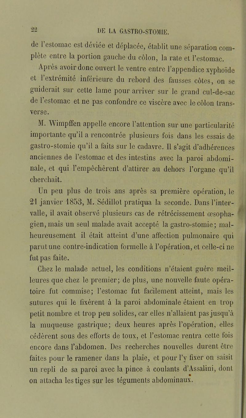 de l'estomac est déviée et déplacée, établit une séparation com- plète entre la portion gauche du côlon, la rate et l'estomac. Après avoir donc ouvert le ventre entre l'appendice xyphoïde et l'extrémité inférieure du rebord des fausses côtes, on se guiderait sur cette lame pour arriver sur le grand cul-de-sac de restomac et ne pas confondre ce viscère avec le côlon trans- verse. M. Wimpffen appelle encore l'attention sur une particularité importante qu'il a rencontrée plusieurs fois dans les essais de gastro-stomie qu'il a faits sur le cadavre. Il s'agit d'adhérences anciennes de l'estomac et des intestins avec la paroi abdomi- nale, et qui l'em-pêchérent d'attirer au dehors l'organe qu'il cherchait. Un peu plus de trois ans après sa première opération, le 21 janvier 1853, M. Sédillol pratiqua la seconde. Dans l'inter- valle, il avait observé plusieurs cas de rétrécissement œsopha- gien, mais un seul malade avait accepté la gastro-stomie; mal- heureusement il était atteint d'une affection pulmonaire qui parut une contre-indication formelle à l'opération, et celle-ci ne fut pas faite. Chez le malade actuel, les conditions n'étaient guère meil- leures que chez le premier; de plus, une nouvelle faute opéra- toire fut commise; l'estomac fut facilement atteint, mais les sutures qui le fixèrent à la paroi abdominale étaient en trop petit nombre et trop peu solides, car elles n'allaient pas jusqu'à la muqueuse gastrique; deux heures après l'opération, elles cédèrent sous des efforts de toux, et l'estomac rentra cette fois encore dans l'abdomen. Des recherches nouvelles durent être faites pour le ramener dans la plaie, et pour l'y fixer on saisit un repli de sa paroi avec la pince à coulants d'Assalini, dont on attacha les tiges sur les téguments abdominaux.