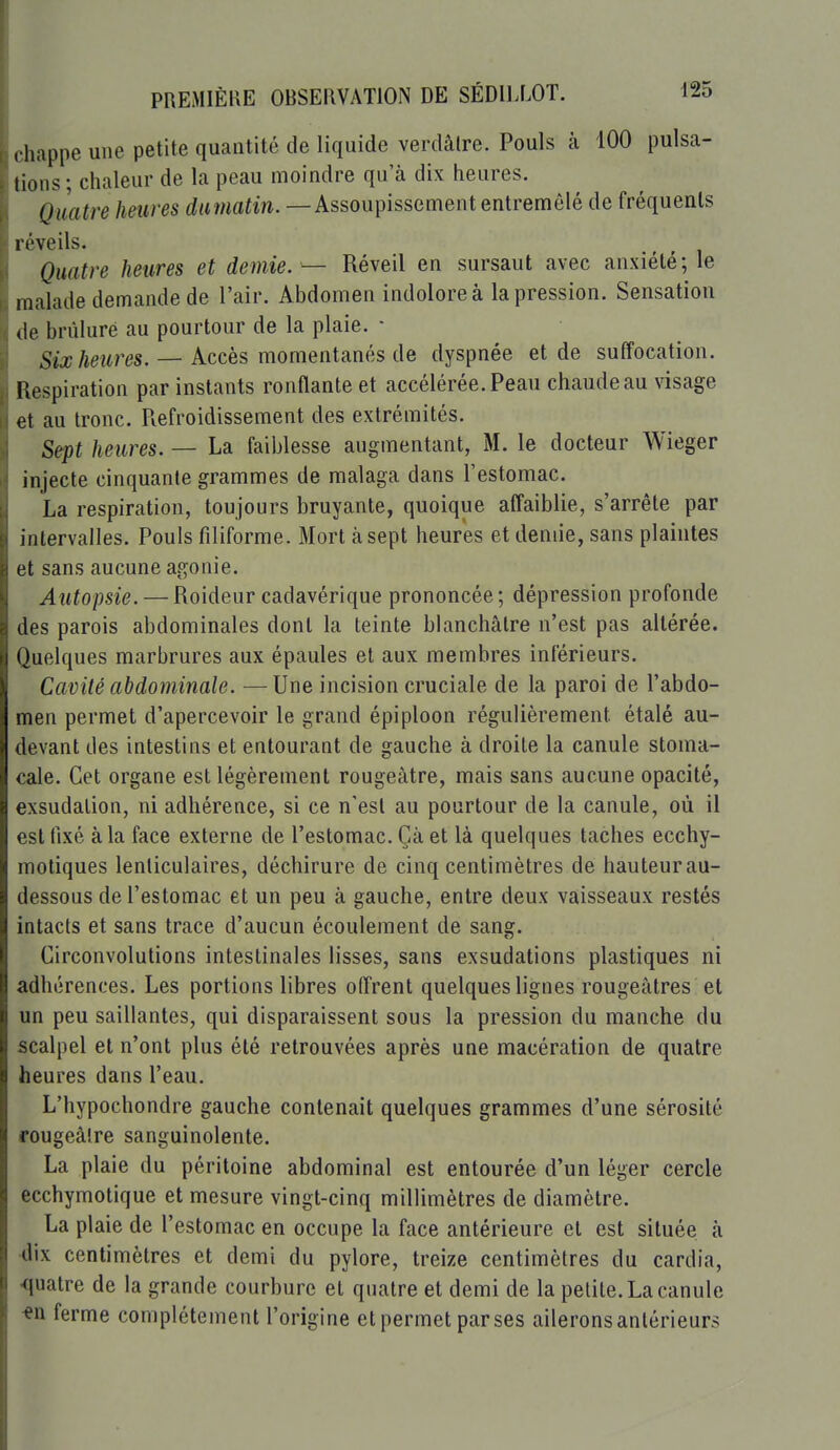 chappe une petite quantité de liquide verdâlre. Pouls à 100 pulsa- tions ; chaleur de la peau moindre qu'à dix heures. Quatre heures damatin. — Assoupissement entremêlé de fréquents réveils. ^ ^ Quatre heures et demie. — Réveil en sursaut avec anxiété; le malade demande de l'air. Abdomen indolore à la pression. Sensation de brûlure au pourtour de la plaie. • Six heures. — Accès momentanés de dyspnée et de suffocation. Respiration par instants ronflante et accélérée. Peau chaude au visage et au tronc. Refroidissement des extrémités. Sept heures. — La faiblesse augmentant, M. le docteur Wieger injecte cinquante grammes de malaga dans l'estomac. La respiration, toujours bruyante, quoique affaiblie, s'arrête par intervalles. Pouls filiforme. Mort à sept heures et demie, sans plaintes et sans aucune agonie. Autopsie. — Roideur cadavérique prononcée; dépression profonde des parois abdominales dont la teinte blanchâtre n'est pas altérée. Quelques marbrures aux épaules et aux membres inférieurs. Cavité abdominale. —Une incision cruciale de la paroi de l'abdo- men permet d'apercevoir le grand épiploon régulièrement étalé au- devant des intestins et entourant de gauche à droite la canule stoma- cale. Cet organe est légèrement rougeàtre, mais sans aucune opacité, exsudation, ni adhérence, si ce n'est au pourtour de la canule, où il est fixé à la face externe de l'estomac. Çà et là quelques taches ecchy- motiques lenticulaires, déchirure de cinq centimètres de hauteur au- dessous de l'estomac et un peu à gauche, entre deux vaisseaux restés intacts et sans trace d'aucun écoulement de sang. Circonvolutions intestinales lisses, sans exsudations plastiques ni adhérences. Les portions libres offrent quelques lignes rougeâtres et un peu saillantes, qui disparaissent sous la pression du manche du scalpel et n'ont plus été retrouvées après une macération de quatre heures dans l'eau. L'hypochondre gauche contenait quelques grammes d'une sérosité rougeâlre sanguinolente. La plaie du péritoine abdominal est entourée d'un léger cercle ecchymotique et mesure vingt-cinq millimètres de diamètre. La plaie de l'estomac en occupe la face antérieure et est située à dix centimètres et demi du pylore, treize centimètres du cardia, •quatre de la grande courbure et quatre et demi de la petite. La canule ■en ferme complètement l'origine et permet par ses ailerons antérieurs