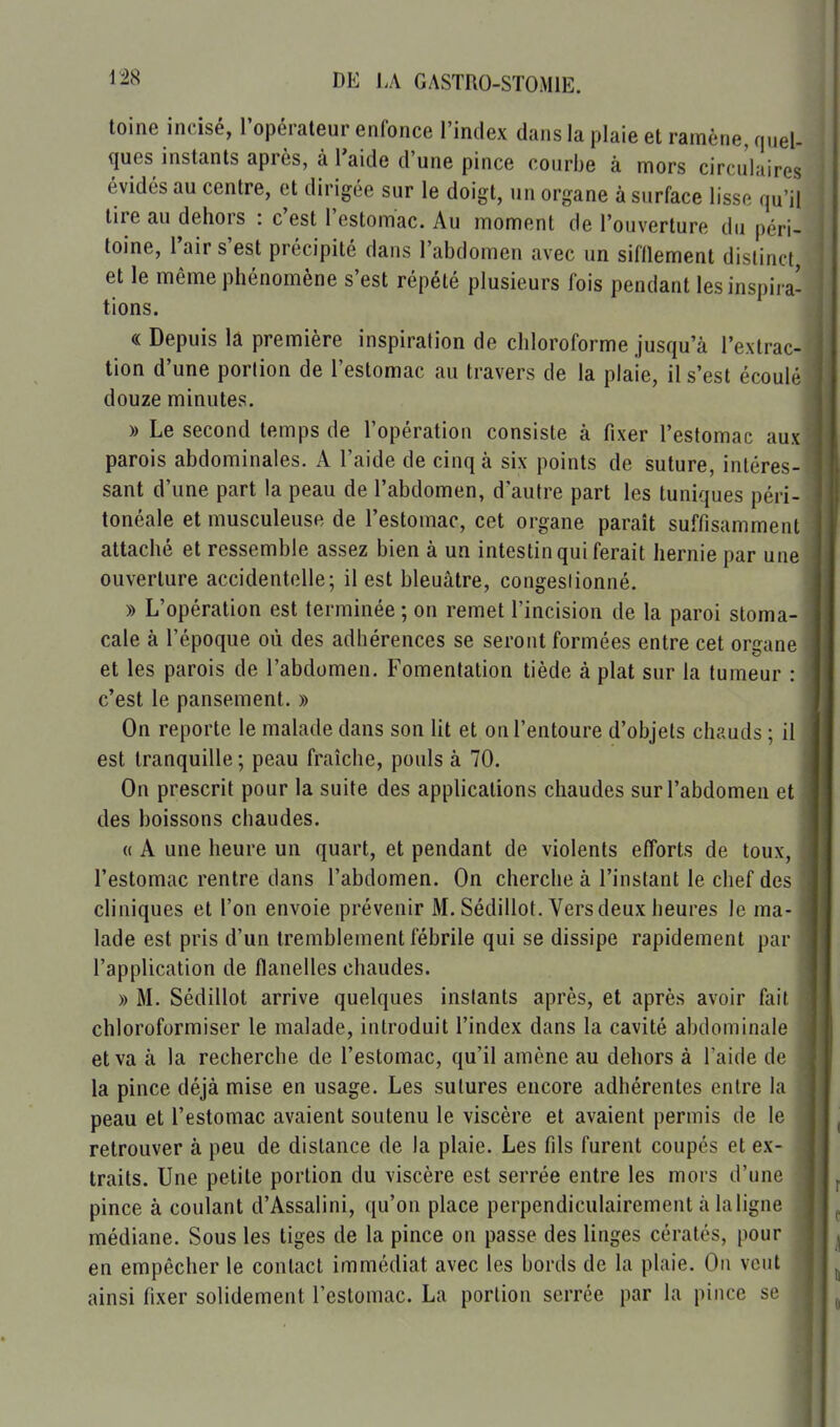 toine incisé, l'opérateur enfonce l'index dans la plaie et ramène, quel- ques instants après, à l'aide d'une pince courbe à mors circulaires évidés au centre, et dirigée sur le doigt, un organe à surface lisse qu'il tire au dehors : c'est l'estomac. Au moment de l'ouverture du péri- toine, l'air s'est précipité dans l'abdomen avec un sifflement distinct, et le même phénomène s'est répété plusieurs fois pendant les inspii a- tions. « Depuis la première inspiration de chloroforme jusqu'à l'extrac- tion d'une portion de l'estomac au travers de la plaie, il s'est écoulé douze minutes. » Le second temps de l'opération consiste à fixer l'estomac aux parois abdominales. A l'aide de cinq à six points de suture, intéres- sant d'une part la peau de l'abdomen, d'autre part les tuniques péri- tonéale et musculeuse de l'estomac, cet organe paraît suffisamment attaché et ressemble assez bien à un intestin qui ferait hernie par une ouverture accidentelle; il est bleuâtre, congestionné. » L'opération est terminée ; on remet l'incision de la paroi stoma- cale à l'époque où des adhérences se seront formées entre cet organe et les parois de l'abdomen. Fomentation tiède à plat sur la tumeur : c'est le pansement. » On reporte le malade dans son lit et on l'entoure d'objets chauds ; il est tranquille ; peau fraîche, pouls à 70. On prescrit pour la suite des applications chaudes sur l'abdomen et des boissons chaudes. « A une heure un quart, et pendant de violents efforts de toux, l'estomac rentre dans l'abdomen. On cherche à l'instant le chef des cliniques et l'on envoie prévenir M. Sédillot. Vers deux heures le ma- lade est pris d'un tremblement fébrile qui se dissipe rapidement par l'application de flanelles chaudes. » M. Sédillot arrive quelques instants après, et après avoir fait chloroformiser le malade, introduit l'index dans la cavité abdominale et va à la recherche de l'estomac, qu'il amène au dehors à Taide de la pince déjà mise en usage. Les sutures encore adhérentes entre la peau et l'estomac avaient soutenu le viscère et avaient permis de le retrouver à peu de distance de la plaie. Les fils furent coupés et ex- traits. Une petite portion du viscère est serrée entre les mors d'une pince à coulant d'Assalini, qu'on place perpendiculairement à la ligne médiane. Sous les tiges de la pince on passe des linges cératés, pour ^ en empêcher le contact immédiat avec les bords de la plaie. Ou veut i ainsi fixer solidement l'estomac. La portion serrée par la pince se | M