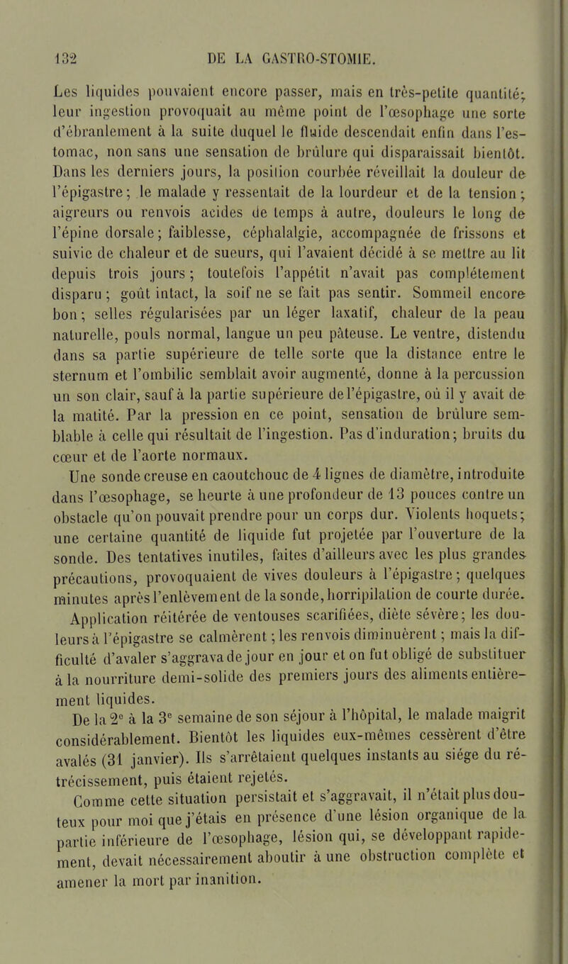 Les liquides pouvaient encore passer, mais en Irès-pelile quantité; leur inj^eslion provo((uait au môme point de l'œsophage une sorte d'ébranlement à la suite duquel le fluide descendait enfin dans l'es- tomac, non sans une sensation de brûlure qui disparaissait bientôt. Dans les derniers jours, la position courbée réveillait la douleur de l'épigastre; le malade y ressentait de la lourdeur et de la tension; aigreurs ou renvois acides de temps à autre, douleurs le long de l'épine dorsale; faiblesse, céphalalgie, accompagnée de frissons et suivie de chaleur et de sueurs, qui l'avaient décidé à se mettre au lit depuis trois jours; toutefois l'appétit n'avait pas complètement disparu ; goût intact, la soif ne se fait pas sentir. Sommeil encore bon ; selles régularisées par un léger laxatif, chaleur de la peau i naturelle, pouls normal, langue un peu pâteuse. Le ventre, distendu dans sa partie supérieure de telle sorte que la distance entre le sternum et l'ombilic semblait avoir augmenté, donne à la percussion un son clair, sauf à la partie supérieure de l'épigastre, où il y avait de la malité. Par la pression en ce point, sensation de brûlure sem- blable à celle qui résultait de l'ingestion. Pas d'induration; bruits du cœur et de l'aorte normaux. Une sonde creuse en caoutchouc de 4 lignes de diamètre, introduite dans l'œsophage, se heurte à une profondeur de 13 pouces contre un obstacle qu'on pouvait prendre pour un corps dur. Violents hoquets; une certaine quantité de liquide fut projetée par l'ouverture de la sonde. Des tentatives inutiles, faites d'ailleurs avec les plus grandes précautions, provoquaient de vives douleurs à l'épigastre; quelques minutes après l'enlèvement de la sonde, horripilalion de courte durée. Application réitérée de ventouses scarifiées, diète sévère; les dou- leurs à l'épigastre se calmèrent ; les renvois diminuèrent ; mais la dif- ficulté d'avaler s'aggrava de jour en jour et on fut obligé de substituer à la nourriture demi-solide des premiers jours des aliments entière- ment liquides. De la 2*= à la 3 semaine de son séjour à l'hôpital, le malade maigrit considérablement. Bientôt les liquides eux-mêmes cessèrent d'être avalés (31 janvier). Ils s'arrêtaient quelques instants au siège du ré- trécissement, puis étaient rejetés. Gomme cette situation persistait et s'aggravait, il n'était plus dou- teux pour moi que j'étais en présence d'une lésion organique de la partie inférieure de l'œsophage, lésion qui, se développant rapide- ment, devait nécessairement aboutir à une obstruction complète et amener la mort par inanition.