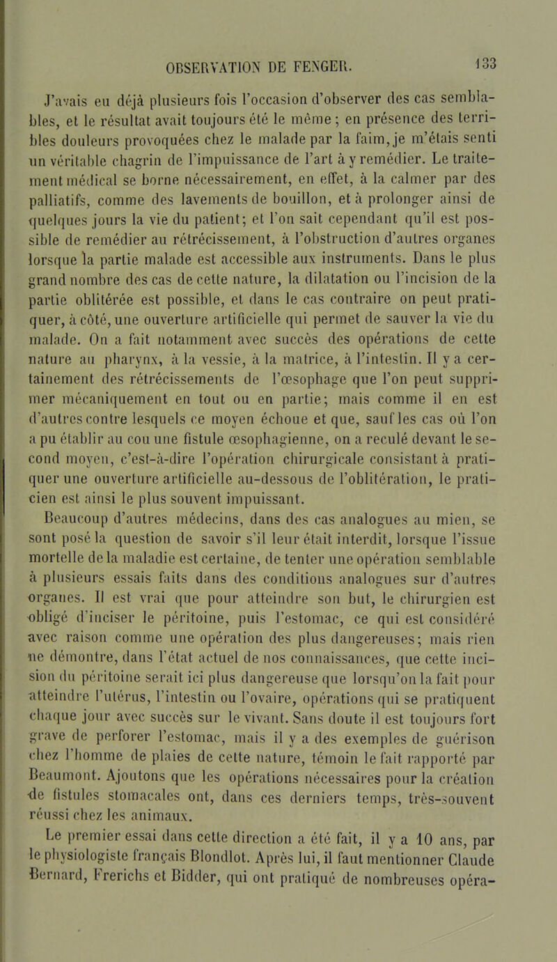 J'avais eu déjà plusieurs fois l'occasion d'observer des cas sembla- bles, et le résultat avait toujours été le même ; en présence des terri- bles douleurs provoquées chez le malade par la faim, je m'étais senti un véritable chagrin de l'impuissance de l'art à y remédier. Le traite- ment médical se borne nécessairement, en effet, à la calmer par des palliatifs, comme des lavements de bouillon, et à prolonger ainsi de quelques jours la vie du patient; et l'on sait cependant qu'il est pos- sible de remédier au rétrécissement, à l'obstruction d'autres organes lorsque la partie malade est accessible aux instruments. Dans le plus grand nombre des cas de cette nature, la dilatation ou l'incision de la partie oblitérée est possible, et dans le cas contraire on peut prati- quer, à côté, une ouverture artificielle qui permet de sauver la vie du malade. On a fait notamment avec succès des opérations de cette nature au pharynx, à la vessie, à la matrice, à l'intestin. Il y a cer- tainement des rétrécissements de l'œsophage que l'on peut suppri- mer mécaniquement en tout ou en partie; mais comme il en est d'autres contre lesquels ce moyen échoue et que, sauf les cas où l'on a pu établir au cou une fistule œsophagienne, on a reculé devant le se- cond moyen, c'est-à-dire l'opération chirurgicale consistant à prati- quer une ouverture artificielle au-dessous de l'oblitération, le prati- cien est ainsi le plus souvent impuissant. Beaucoup d'autres médecins, dans des cas analogues au mien, se sont posé la question de savoir s'il leur était interdit, lorsque l'issue mortelle de la maladie est certaine, de tenter une opération semblable à plusieurs essais faits dans des conditions analogues sur d'autres organes. Il est vrai que pour atteindre son but, le chirurgien est obligé d'inciser le péritoine, puis l'estomac, ce qui est considéré avec raison comme une opération des plus dangereuses; mais rien lie démontre, dans l'état actuel de nos connaissances, que cette inci- sion (lu péritoine serait ici plus dangereuse que lorsqu'on la fait pour atteindre l'utérus, l'intestin ou l'ovaire, opérations qui se pratiquent chaque jour avec succès sur le vivant. Sans doute il est toujours fort grave de perforer l'estomac, mais il y a des exemples de guérison chez l'homme de plaies de cette nature, témoin le fait rapporté par Beaumont. Ajoutons que les opérations nécessaires pour la création <le fistules stomacales ont, dans ces derniers temps, très-souvent réussi chez les animaux. Le premier essai dans cette direction a été fait, il y a 10 ans, par le physiologiste français Blondlot. Après lui, il faut mentionner Claude Bernard, Frerichs et Bidder, qui ont pratiqué de nombreuses opéra-