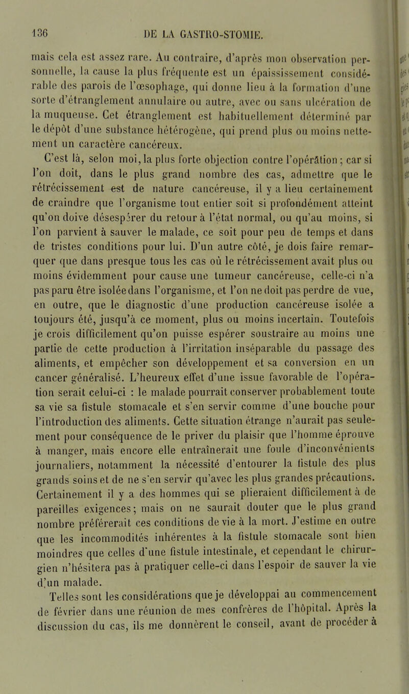 mais cela est assez rare. Au contraire, d'après mon observation per- sonnelle, la cause la plus fréquente est un épaississement considé- rable des parois de l'œsopbage, qui donne lieu à la formation d'une sorte d'étranglement annulaire ou autre, avec ou sans ulcération de la muqueuse. Cet étranglement est babituellement déterminé par le dépôt d'une substance hétérogène, qui prend plus ou moins nette- ment un caractère cancéreux. C'est là, selon moi, la plus forte objection contre l'opérâtion ; car si l'on doit, dans le plus grand nombre des cas, admettre que le rétrécissement est de nature cancéreuse, il y a lieu certainement de craindre que l'organisme tout entier soit si profondément atteint qu'on doive désespker du retour à l'état normal, ou qu'au moins, si l'on parvient à sauver le malade, ce soit pour peu de temps et dans de tristes conditions pour lui. D'un autre côté, je dois faire remar- quer que dans presque tous les cas où le rétrécissement avait plus ou moins évidemment pour cause une tumeur cancéreuse, celle-ci n'a pas paru être isolée dans l'organisme, et l'on ne doit pas perdre de vue, en outre, que le diagnostic d'une production cancéreuse isolée a toujours été, jusqu'à ce moment, plus ou moins incertain. Toutefois je crois difficilement qu'on puisse espérer soustraire au moins une partie de cette production à l'irritation inséparable du passage des aliments, et empêcher son développement et sa conversion en un cancer généralisé. L'heureux effet d'une issue favorable de l'opéra- tion serait celui-ci : le malade pourrait conserver probablement toute sa vie sa fistule stomacale et s'en servir comme d'une bouche pour l'introduction des aliments. Cette situation étrange n'aurait pas seule- ment pour conséquence de le priver du plaisir que l'homme éprouve à manger, mais encore elle entraînerait une foule d'inconvénients journaliers, notamment la nécessité d'entourer la fistule des plus grands soins et de ne s'en servir qu'avec les plus grandes précautions. Certainement il y a des hommes qui se plieraient difficilement à de pareilles exigences; mais on ne saurait douter que le plus grand nombre préférerait ces conditions dévie à la mort. J'estime en outre que les incommodités inhérentes à la fistule stomacale sont bien moindres que celles d'une fistule intestinale, et cependant le chirur- gien n'hésitera pas à pratiquer celle-ci dans l'espoir de sauver la vie d!un malade. Telles sont les considérations que je développai au commencement de février dans une réunion de mes confrères de l'hôpital. Après la discussion du cas, ils me donnèrent le conseil, avant de procédera