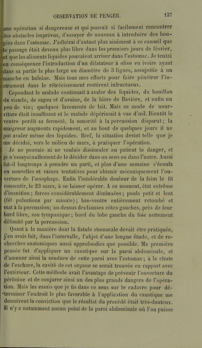 une opéraiion si dangereuse et qui pouvait si facilemenl rencontrer les obstacles imprévus, d'essayer de nouveau à introduire des bou- gies dans l'estomac. J'adiiérai d'autant plus aisément à ce conseil que !(' passage était devenu plus libre dans les premiers jours de lévrier, et que les aliments liquides pouvaient arriver dans l'estomac. Je tentai lmi conséquence l'introduction d'un dilatateur à olive en ivoire ayant dans sa partie la plus large un diamètre de 3 lignes, assujettie à un manche en baleine. Mais tous mes efforts pour faire pénétrer l'in- strument dans le rétrécissement restèrent infructueux. Cependant le malade continuait à avaler des liquides, du bouillon lie viande, de sagou et d'avoine, de la bière de Bavière, et enfin un peu de vin; quelques lavements de lait. Mais ce mode de nour- riture était insuffisant et le malade dépérissait à vue d'œil. Bientôt le nlre perdit sa fermeté, la sonorité à la percussion disparut; la maigreur augmenta rapidement, et au bout de quelques jours il ne put avaler même des liquides. Bref, la situation devint telle que je me décidai, vers le milieu de mars, à pratiquer l'opération. Je ne pouvais ni ne voulais dissimuler au patient le danger, et ji' n'essayai nullement de le décider dans un sens ou dans l'autre. Aussi liil-il longtemps à prendre un parti, et plus d'une semaine s'écoula en nouvelles et vaines tentatives pour obtenir mécaniquement l'ou- verture de l'œsophage. Enfin l'intolérable douleur de la faim le fit consentir, le 23 mars, à se laisser opérer. A ce moment, état extrême d'inanition; forces considérablement diminuées; pouls petit et lent (00 pulsations par minute); bas-ventre entièrement retombé et mata la percussion; au-dessus des fausses côtes gauches, près de leur bord libre, son tympanique; bord du lobe gauche du faie nettement délimité par la percussion. Quanta la manière dont la fistule stomacale devait être pratiquée, j'en avais fait, dans l'intervalle, l'objet d'une longue étude, et de re- cherches anatomiques aussi approfondies que possible. Ma première pensée fut d'appliquer un caustique sur la paroi abdominale, et d'amener ainsi la soudure de cette paroi avec l'estomac; à la chute •de l'eschare, la cavité de cet organe se serait trouvée en rapport avec l'extérieur. Cette méthode avait l'avantage de prévenir l'ouverture du péritoine et de conjurer ainsi un des plus grands dangers de l'opéra- tion. Mais les essais que je fis dans ce sens sur le cadavre pour dé- •termincr l'endroit le plus favorable à l'application du caustique me donnèrent la conviction que le résultat du procédé était très-douteux. 11 n'y a notamment aucun point de la paroi abdominale où l'on puisse