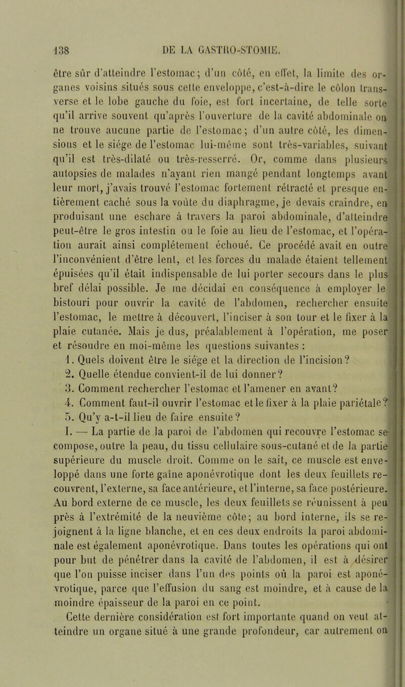 être sûr d'atteindre l'estomac; d'un côté, en cHet, la limite des or- ganes voisins situés sous celte enveloppe, c'est-à-dire le côlon trans- verse et le lobe gauche du foie, est fort incertaine, de telle sorte qu'il arrive souvent qu'après l'ouverture de la cavité abdominale on ne trouve aucune partie de l'estomac; d'un aulre côté, les dimen- sions et le siège de l'estomac lui-même sont très-variables, suivant qu'il est très-dilaté ou très-resserré. Or, comme dans plusieurs autopsies de malades n'ayant rien mangé pendant longtemps avant leur mort, j'avais trouvé l'estomac fortement rétracté et presque en- tièrement caché sous la voûte du diaphragme, je devais craindre, en produisant une eschare à travers la paroi abdominale, d'atteindre peut-être le gros intestin ou le foie au lieu de l'estomac, et l'opéra- tion aurait ainsi complètement échoué. Ce procédé avait en outre l'inconvénient d'être lent, et les forces du malade étaient tellement épuisées qu'il était indispensable de lui porter secours dans le plus bref délai possible. Je me décidai en conséquence à employer le bistouri pour ouvrir la cavité de l'abdomen, rechercher ensuite l'estomac, le mettre à découvert, l'inciser à son tour et le fixer à la plaie cutanée. Mais je dus, préalablement à l'opération, me poser et résoudre en moi-même les questions suivantes : 4. Quels doivent être le siège et la direction de l'incision? 2. Quelle étendue convient-il de lui donner? 3. Comment rechercher l'estomac et l'amener en avant? 4. Comment faut-il ouvrir l'estomac et le fixer à la plaie pariétale. 5. Qu'y a-t-il lieu de faire ensuite? I. — La partie de la paroi de l'abdomen qui recouvre l'estomac s compose, outre la peau, du tissu cellulaire sous-cutané et de la parti supérieure du muscle droit. Comme on le sait, ce muscle est enve loppé dans une forte gaîne aponévrotique dont les deux feuillets re couvrent, l'externe, sa face antérieure, et l'interne, sa face postérieure Au bord externe de ce muscle, les deux feuillets se réunissent à pe près à l'extrémité de la neuvième côte; au bord interne, ils se re- joignent à la ligne blanche, et en ces deux endroits la paroi abdomi- nale est également aponévrotique. Dans toutes les opérations qui ont pour but de pénétrer dans la cavité de l'abdomen, il est à désirer que l'on puisse inciser dans l'un dps points où la paroi est aponé- vrotique, parce que l'effusion du sang est moindre, et à cause de li moindre épaisseur de la paroi en ce point. Celte dernière considération est fort importante quand on veut at- teindre un organe situé à une grande profondeur, car autrement oa