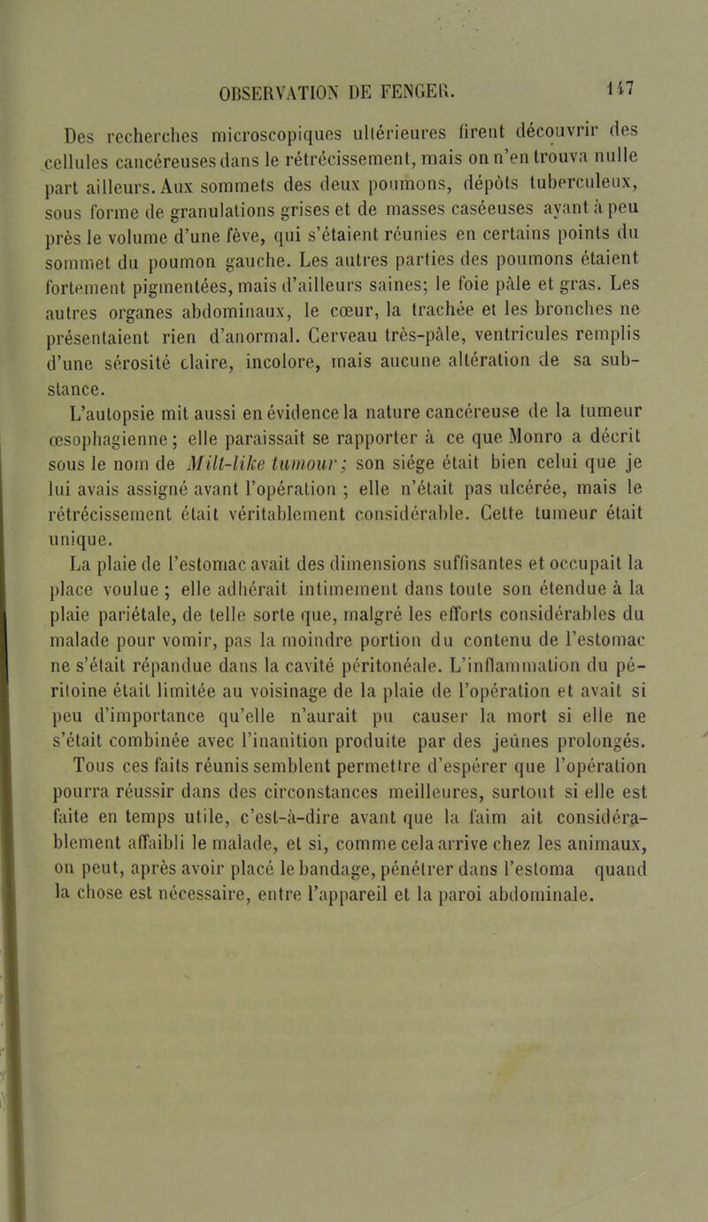 Des recherches microscopiques ullérieures firent découvrir des cellules cancéreuses dans le rétrécissement, mais on n'en trouva nulle part ailleurs. Aux sommets des deux poumons, dépôts tuberculeux, sous forme de granulations grises et de masses caséeuses ayant à peu près le volume d'une fève, qui s'étaient réunies en certains points du sommet du poumon gauche. Les autres parties des poumons étaient fortement pigmentées, mais d'ailleurs saines; le foie pâle et gras. Les autres organes abdominaux, le cœur, la trachée el les bronches ne présentaient rien d'anormal. Cerveau trcs-pàle, ventricules remplis d'une sérosité claire, incolore, mais aucune altération de sa sub- stance. L'autopsie mit aussi en évidence la nature cancéreuse de la tumeur œsophagienne; elle paraissait se rapporter à ce que Monro a décrit sous le nom de Milt-like tumour ; son siège était bien celui que je lui avais assigné avant l'opération ; elle n'était pas ulcérée, mais le rétrécissement était véritablement considérable. Cette tumeur était unique. La plaie de l'estomac avait des dimensions suffisantes et occupait la place voulue ; elle adhérait intimement dans toute son étendue à la plaie pariétale, de telle sorte que, malgré les efforts considérables du malade pour vomir, pas la moindre portion du contenu de l'estomac ne s'était répandue dans la cavité péritonéale. L'inflammation du pé- ritoine était limitée au voisinage de la plaie de l'opération et avait si peu d'importance qu'elle n'aurait pu causer la mort si elle ne s'était combinée avec l'inanition produite par des jeûnes prolongés. Tous ces faits réunis semblent permettre d'espérer que l'opération pourra réussir dans des circonstances meilleures, surtout si elle est faite en temps utile, c'est-à-dire avant que la faim ait considéra- blement affaibli le malade, et si, comme cela arrive chez les animaux, on peut, après avoir placé le bandage, pénétrer dans l'esloma quand la chose est nécessaire, entre l'appareil et la paroi abdominale.