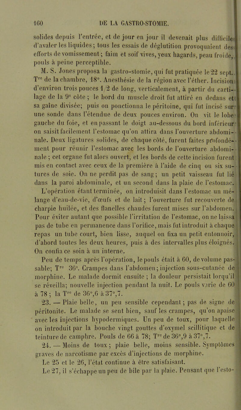 160 IJE LA GASTRO-STOMIE. solides depuis l'entrée, et de jour en jour il devenait plus difficile»! d'avaler les liquides ; tous les essais de déglutition provoquaient des> elTorts de vomissennent ; faim et soif vives, yeux hagards, peau fi oide,, pouls à peine perceptible. M. S. Jones proposa la gastro-stomie, qui fut pratiquée le22 sept.. T de la chambre, 18°. Anesthésie de la région avec l'éther. Incisioni d'environ trois pouces 1/2 de long, verticalement, à partir du carti- lage de la 9 côte ; le bord du muscle droit fut attiré en dedans etl sa gaîne divisée; puis on ponctionna le péritoine, qui fut incisé surr une sonde dans l'étendue de deux pouces environ. On vit le lobe^ gauche du foie, et en passant le doigt au-dessous du bord inférieur? on saisit facilement l'estomac qu'on attira dans l'ouverture abdomi-- nale. Deux ligatures solides, de chaque côté, furent faites pi*nfondé-- ment pour réunir l'estomac avec les bords de l'ouverture abdomi-- nale ; cet organe fut alors ouvert, et les bords de celte incision furent- mis en contact avec ceux de la première à l'aide de cinq ou six su- tures de soie. On ne perdit pas de sang; un petit vaisseau fut lié dans la paroi abdominale, et un second dans la plaie de l'estomac. L'opération étant terminée, on introduisit dans l'estomac un mé- lange d'eau-de-vie, d'œufs et de lait ; l'ouverture fut recouverte de charpie huilée, et des flanelles chaudes furent mises sur l'abdomen. Pour éviter autant que possible l'irritation de l'estomac, on ne laissa pas de tube en permanence dans l'orifice, mais fut introduit à chaque repas un tube court, bien lisse, auquel on fixa un petit entonnoir, d'abord toutes les deux heures, puis à des intervalles plus éloignée. On confia ce soin à un interne. Peu de temps après l'opération, le pouls était à 60, de volume pas- sable; 36. Crampes dans l'abdomen; injection sous-cutanée de morphine. Le malade dormit ensuite ; la douleur persistait lorqu il se réveilla; nouvelle injection pendant la nuit. Le pouls vjrie de 00 à 78 ; la de 36°,6 à37%7. 23. — Plaie belle, un peu sensible cependant; pas de signe de péritonite. Le malade se sent bien, sauf les crampes, qu'on apaise avec les injections hypodermiques. Un peu de toux, pour laquelle on introduit par la bouche vingt gouttes d'oxymel scillitique et de teinture de camphre. Pouls de 66 à 78; Ïde36°,9 à 37°,7. 24. — Moins de toux ; plaie belle, moins sensible. Symplônits graves de narcotisme par excès d'injections de morphine. Le 25 et le 26, l'état continue à être satisfaisant. Le 27, il s'échappe un peu de bile par la plaie. Pensant que l'esto- 1