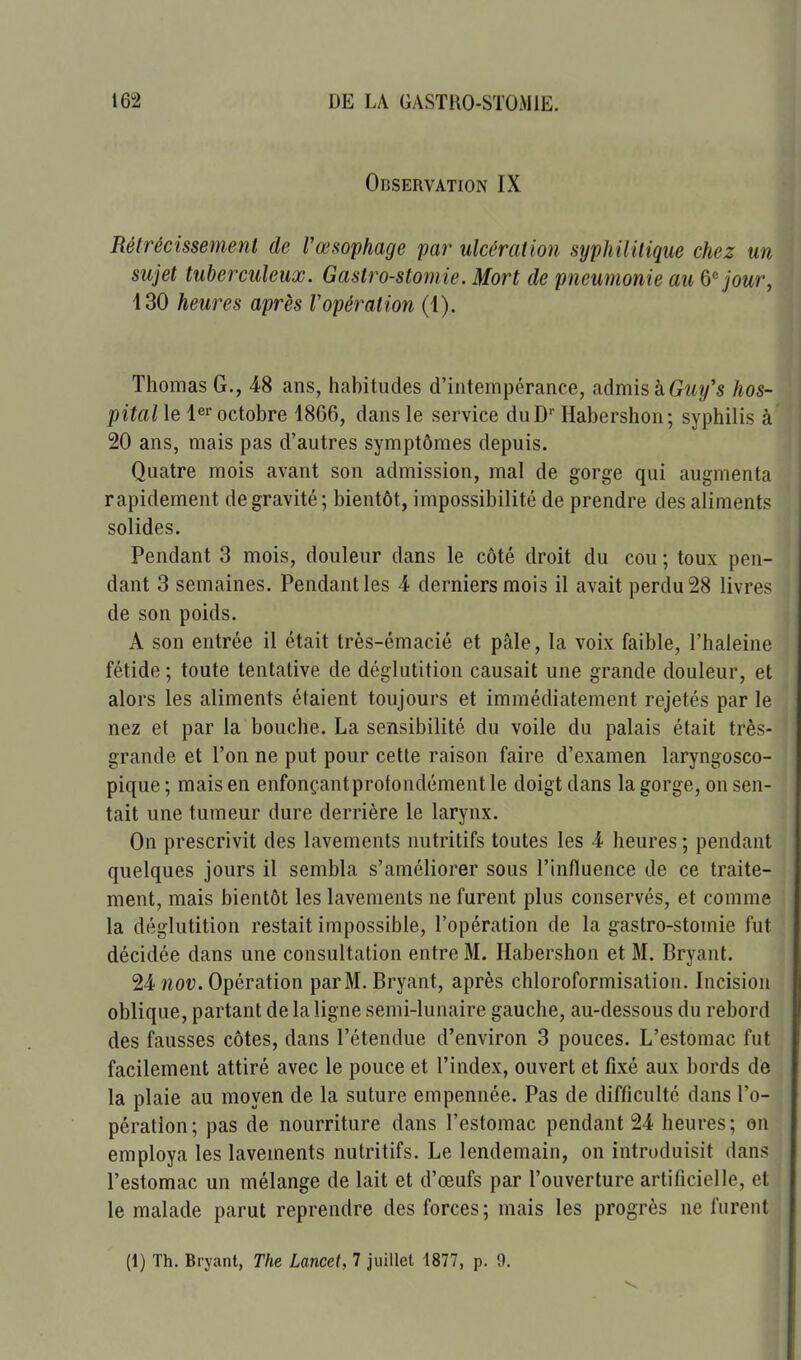 Observation IX Rétrécissement de Vœsophage par ulcération syphilitique chez un sujet tuberculeux. Gastro-stomie. Mort de pneumonie au ô-^ jour, 130 heures après Vopération (1). Thomas G., 48 ans, habitudes d'intempérance, admis àGz<î/'s hos- pital le octobre 1866, dans le service duD Habershon; syphilis à 20 ans, mais pas d'autres symptômes depuis. Quatre mois avant son admission, mal de gorge qui augmenta rapidement de gravité; bientôt, impossibilité de prendre des aliments solides. Pendant 3 mois, douleur dans le côté droit du cou ; toux pen- dant 3 semaines. Pendant les 4 derniers mois il avait perdu 28 livres de son poids. A son entrée il était très-émacié et pâle, la voix faible, l'haleine fétide ; toute tentative de déglutition causait une grande douleur, et alors les aliments étaient toujours et immédiatement rejetés par le nez et par la bouche. La sensibilité du voile du palais était très- grande et l'on ne put pour cette raison faire d'examen laryngosco- pique ; mais en enfonçant profondément le doigt dans la gorge, on sen- tait une tumeur dure derrière le larynx. On prescrivit des lavements nutritifs toutes les 4 heures ; pendant quelques jours il sembla s'améliorer sous l'influence de ce traite- ment, mais bientôt les lavements ne furent plus conservés, et comme la déglutition restait impossible, l'opération de la gastro-stomie fut décidée dans une consultation entre M. Habershon et M. Bryant. 24 îzof. Opération parM. Bryant, après chloroformisation. Incision oblique, partant de la ligne semi-lunaire gauche, au-dessous du rebord des fausses côtes, dans l'étendue d'environ 3 pouces. L'estomac fut facilement attiré avec le pouce et l'index, ouvert et fixé aux bords de la plaie au moyen de la suture empennée. Pas de difficulté dans l'o- pération ; pas de nourriture dans l'estomac pendant 24 heures ; on employa les lavements nutritifs. Le lendemain, on introduisit dans l'estomac un mélange de lait et d'œufs par l'ouverture artificielle, et le malade parut reprendre des forces; mais les progrès ne furent (1) Th. Bryant, The Lancet, 7 juillet 1877, p. 9.