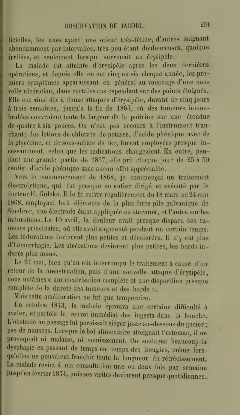 ficielles, les unes ayant une odeur très-fétide, d'autres saignant abondamment par intervalles, très-peu étant douloureuses, quoique irritées, et seulement lorsque survenait un érysipèle. La malade fut atteinte d'érysipèle après les deux dernières opérations, et depuis elle en eut cinq ou six chaque année, les pre- miers symptômes apparaissant en général au voisinage d'une nou- velle ulcération, dans certains cas cependant sur des points éloignés. Elle eut ainsi dix à douze attaques d'érysipèle, durant de cinq jours à trois semaines, jusqu'à la fin de 1867, où des tumeurs innom- brables couvraient toute la largeur dfe la poitrine sur une étendue de quatre à six pouces. On n'eut pas recours à l'instrument tran- chant; des lotions de chlorate de potasse, d'acide phénique avec de la glycérine, et de sous-sulfate de fer, furent employées presque in- cessamment, selon que les indications changeaient. En outre, pen- dant une grande partie de 1867, elle prit chaque jour de 25 à 50 centig. d'acide phénique sans aucun effet appréciable. Vers le commencement de 1868, je commençai un traitement électrolytique, qui fut presque en entier dirigé et exécuté par le docteur H. Guleke. Il le fit suivre régulièrement du 18 mars au 24 mai 1868, employant huit éléments de la plus forte pile galvanique de Stoelirer, une électrode étant appliquée au sternum, et l'autre sur les indurations. Le 10 avril, la douleur avait presque disparu des tu- meurs principales, où elle avait augmenté pendant un certain temps. Les indurations devinrent plus petites et décolorées. Il n'y eut plus d'hémorrhagie. Les ulcérations devinrent plus petites, les bords in- durés plus mous. Le 24 mai, bien qu'on eût interrompu le traitement à cause d'un retour de la menstruation, puis d'une nouvelle attaque d'érysipèle, nous notâmes « une cicatrisation complète et une disparition presque complète de la dureté des tumeurs et des bords ». Mais cette amélioration ne fut que temporaire. En octobre 1873, la malade éprouva une certaine difficulté à avaler, et parfois le renvoi immédiat des ingesta dans la bouche. L'obstacle au passage lui paraissait siéger juste au-dessous du gosier; pas de nausées. Lorsque le bol alimentaire atteignait l'estomac, il ne provoquait ni malaise, ni vomissement. On soulagea beaucoup la dysphagie en passant de temps en temps des bougies, même lors- qu'elles ne pouvaient franchir toute la longueur da rétrécissement. La malade revint à ma consultation une ou deux fois par semaine jusqu'en février 1874, puisses visites devinrent presque quotidiennes.