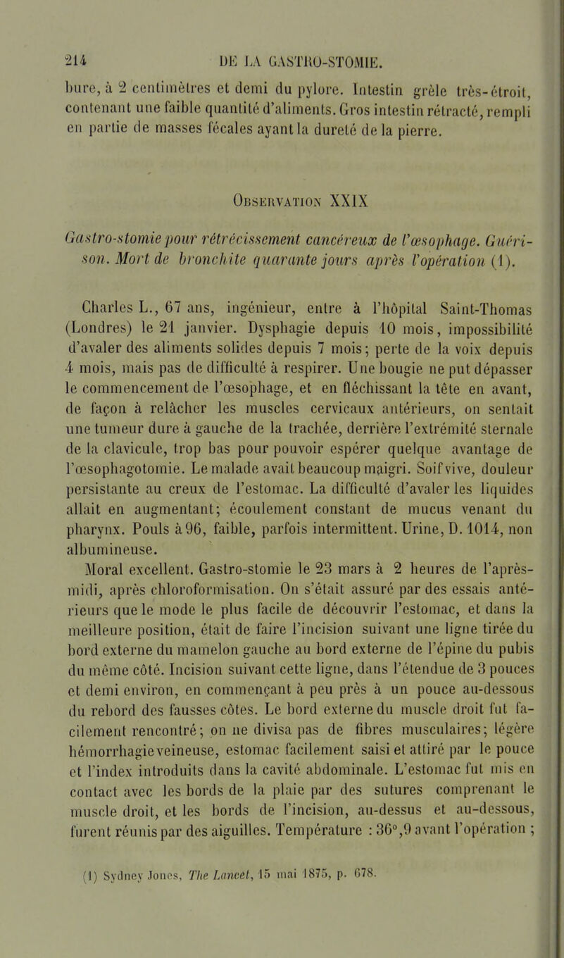 bure, à !2 cenlimèlres et demi du pylore. Intestin grêle très-étroit, contenant une faii)le quanlité d'aliments. Gros intestin rétracté, rempli en partie de masses fécales ayant la dureté de la pierre. Observation XXIX Gmtro-stomie pour rétrécissement cancéreux de l'œsophage. Guéri- son. Mort de bronchite quarante jours après V opération {\). Charles L., 67 ans, ingénieur, entre à l'hôpital Saint-Thomas (Londres) le 21 janvier. Dysphagie depuis 10 mois, impossibilité d'avaler des aliments solides depuis 7 mois; perte de la voix depuis 4 mois, mais pas de difficulté à respirer. Une bougie ne put dépasser le commencement de l'œsophage, et en fléchissant la tête en avant, de façon à relâcher les muscles cervicaux antérieurs, on sentait une tumeur dure à gauche de la trachée, derrière l'extrémité sternale de la clavicule, trop bas pour pouvoir espérer quelque avantage de l'œsophagotomie. Le malade avait beaucoup maigri. Soif vive, douleur persistante au creux de l'estomac. La difficulté d'avaler les liquides allait en augmentant; écoulement constant de mucus venant du pharynx. Pouls à 96, faible, parfois intermittent. Urine, D. 1014, non albumineuse. Moral excellent. Gastro-stomie le 23 mars à 2 heures de l'après- midi, après chloroformisation. On s'était assuré par des essais anté- rieurs que le mode le plus facile de découvrir l'estomac, et dans la meilleure position, était de faire l'incision suivant une ligne tirée du bord externe du mamelon gauche au bord externe de l'épine du pubis du même côté. Incision suivant cette ligne, dans l'étendue de 3 pouces et demi environ, en commençant à peu près à un pouce au-dessous du rebord des fausses côtes. Le bord externe du muscle droit fut fa- cilement rencontré; on ne divisa pas de fibres musculaires; légère bémorrhagieveineuse, estomac facilement saisi et attiré par le pouce et l'index introduits dans la cavité abdominale. L'estomac fut mis en contact avec les bords de la plaie par des sutures comprenant le muscle droit, et les bords de l'incision, au-dessus et au-dessous, furent réunis par des aiguilles. Température : 36°,9 avant l'opération ; (1) Sydney .lonos, The Lancet, 15 mai 1875, p. 078. i