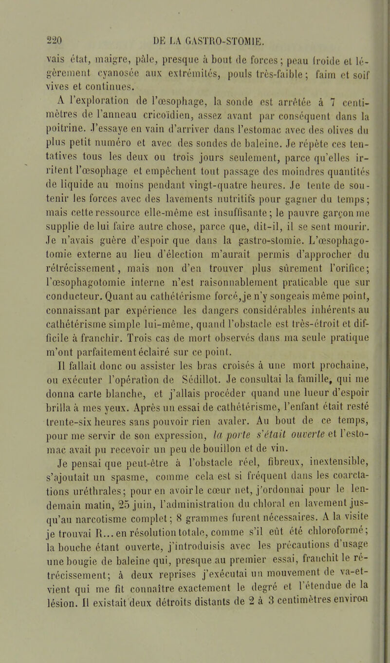 vais état, inaigre, pàlc, presque à bout de forces; peau Iroide et lé- gèrement cyanosée aux exlréniilés, pouls Irès-faible ; faim et soif vives et continues. A l'exploration de l'œsophage, la sonde est arrêtée à 7 centi- mètres de l'anneau cricoïdicn, assez avant par conséquent dans la poitrine, .l'essaye en vain d'arriver dans l'estomac avec des olives du plus petit numéro et avec des sondes de baleine. Je répète ces ten- tatives tous les deux ou trois jours seulement, parce qu'elles ir- rilent l'œsophage et empêchent tout passage des moindres quantités de liquide au moins pendant vingt-quatre heures. Je tente de sou- tenir les forces avec des lavements nutritifs pour gagner du temps ; mais cette ressource elle-même est insuffisante; le pauvre garçon me supplie de lui faire autre chose, parce que, dit-il, il se sent mourir. Je n'avais guère d'espoir que daus la gastro-stomie. L'œsophago- tomie externe au lieu d'élection m'aurait permis d'approcher du rétrécissement, mais non d'ea trouver plus sûrement l'orifice; l'œsophagotomie interne n'est raisonnablement praticable que sur conducteur. Quant au cathétérisme forcé,je n'y songeais même jxiint, connaissant par expérience les dangers considérables inhérents au cathétérisme simple lui-même, quand l'obstacle est très-étroit et dif- ficile à franchir. Trois cas de mort observés dans ma seule pratique m'ont parfaitement éclairé sur ce point. Il fallait donc ou assister les bras croisés à une mort prochaine, ou exécuter l'opération de Sédillot. Je consultai la famille, qui me donna carte blanche, et j'allais procéder quand une lueur d'espoir brilla à mes yeux. Après un essai de cathétérisme, l'enfant était resté trente-six heures sans pouvoir rien avaler. Au bout de ce temps, pour me servir de son expression, la porte s était ouverte et l'esto- mac avait pu recevoir un peu de bouillon et de vin. Je pensai que peut-être à l'obstacle réel, fibreux, inextensible, s'ajoutait un spasme, comme cela est si fréquent dans les coarcla- tions uréthrales; pour en avoir le cœur net, j'ordonnai pour le len- demain matin, 25 juin, l'administration du chloral en lavement jus- qu'au narcotisme complet; 8 grammes furent nécessaires. A la visite je trouvai R... en résolution totale, comme s'il eût été chloroformé; la bouche étant ouverte, j'introduisis avec les précautions d'usage une bougie de baleine qui, presque au premier essai, franchit le ré- trécissement; à deux reprises j'exécutai un mouvement de va-et- vient qui me fit connaître exactement le degré et l'étendue de la